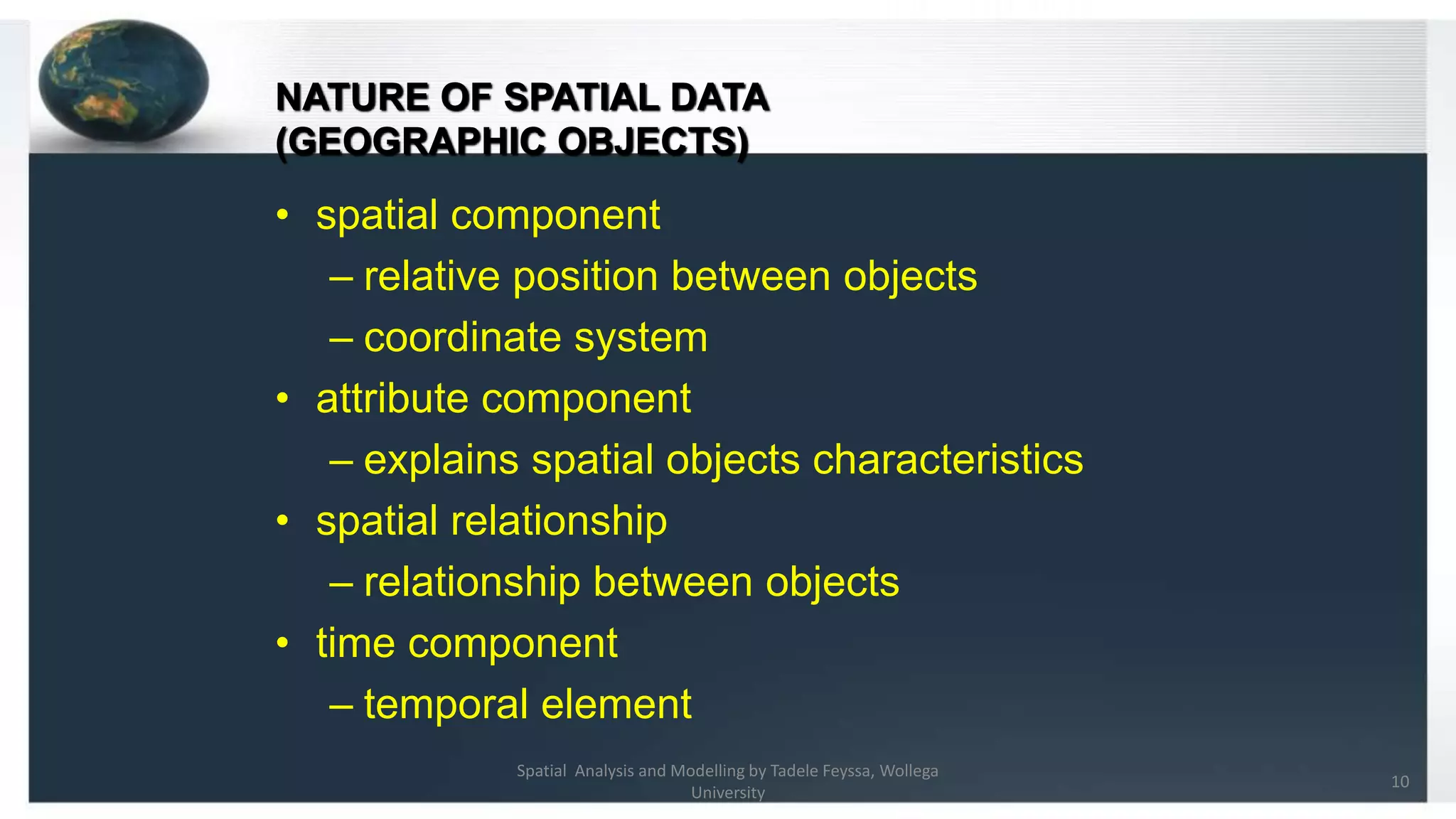 NATURE OF SPATIAL DATA (GEOGRAPHIC OBJECTS) • spatial component – relative position between objects – coordinate system • attribute component – explains spatial objects characteristics • spatial relationship – relationship between objects • time component – temporal element 10 Spatial Analysis and Modelling by Tadele Feyssa, Wollega University 
