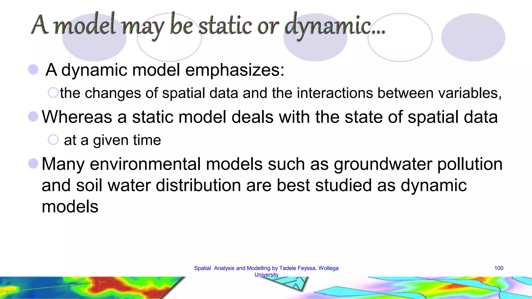  A dynamic model emphasizes: the changes of spatial data and the interactions between variables, Whereas a static model deals with the state of spatial data  at a given time Many environmental models such as groundwater pollution and soil water distribution are best studied as dynamic models Spatial Analysis and Modelling by Tadele Feyssa, Wollega 100 University 