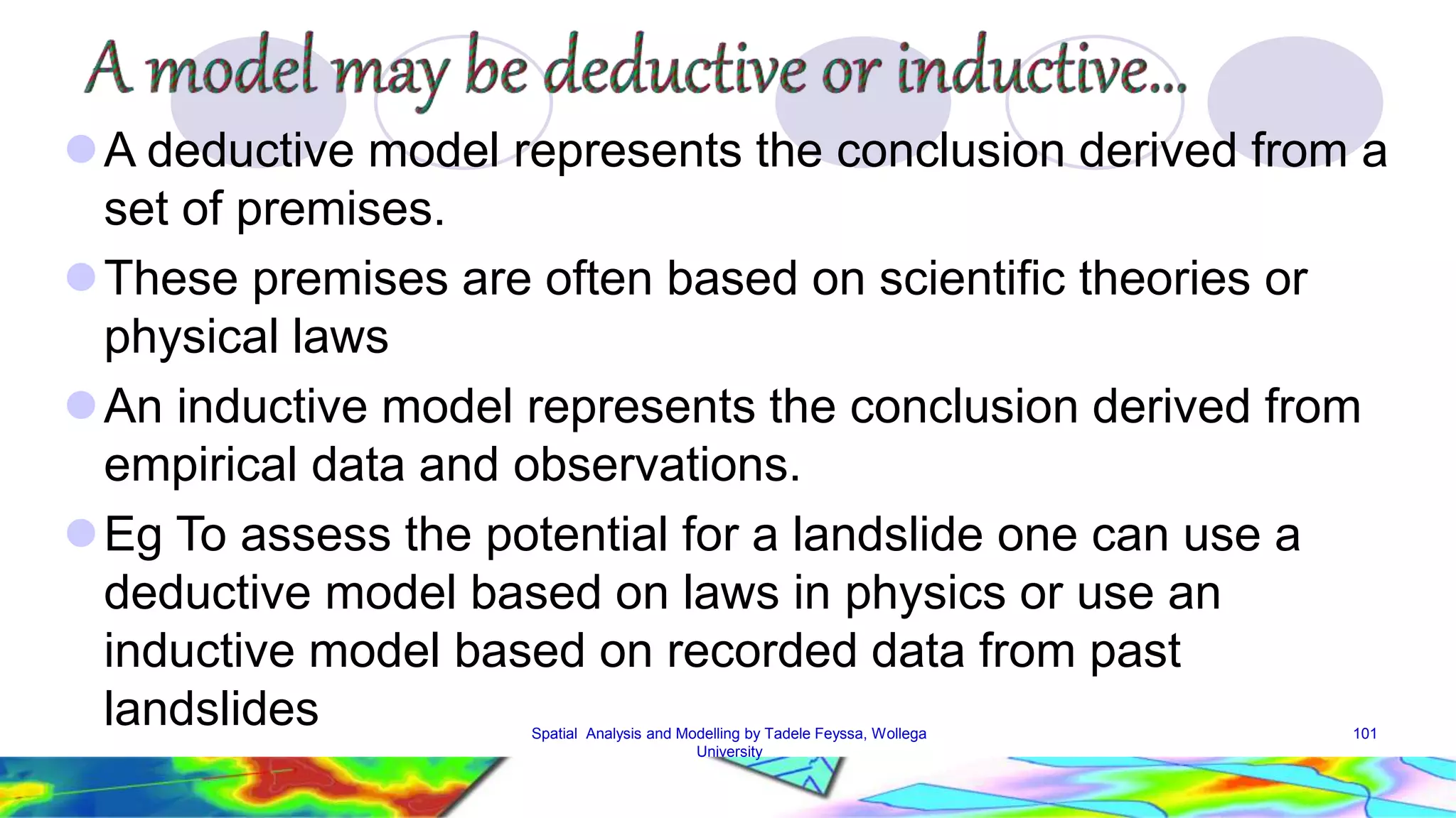 A deductive model represents the conclusion derived from a set of premises. These premises are often based on scientific theories or physical laws An inductive model represents the conclusion derived from empirical data and observations. Eg To assess the potential for a landslide one can use a deductive model based on laws in physics or use an inductive model based on recorded data from past landslides Spatial Analysis and Modelling by Tadele Feyssa, Wollega 101 University 