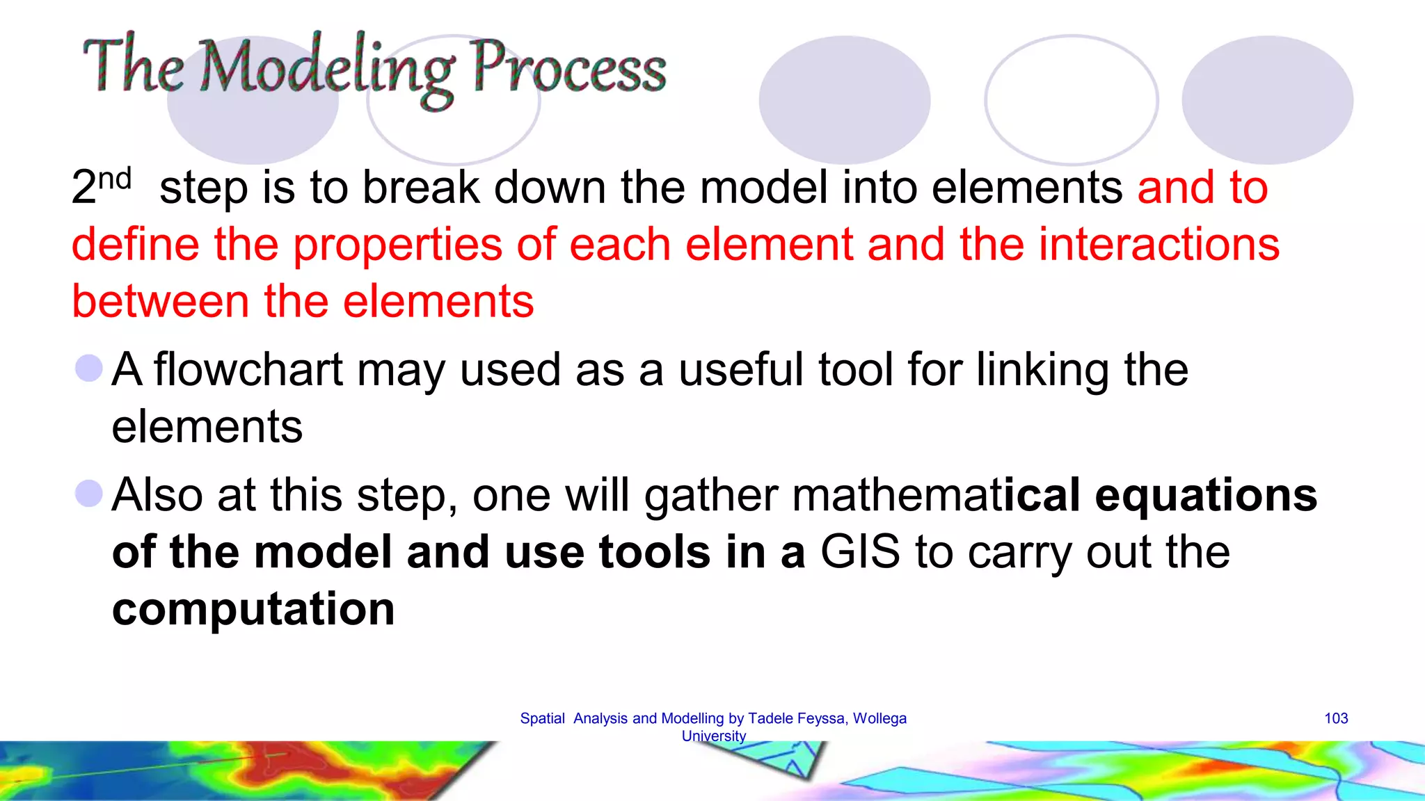 2nd step is to break down the model into elements and to define the properties of each element and the interactions between the elements A flowchart may used as a useful tool for linking the elements Also at this step, one will gather mathematical equations of the model and use tools in a GIS to carry out the computation Spatial Analysis and Modelling by Tadele Feyssa, Wollega 103 University 