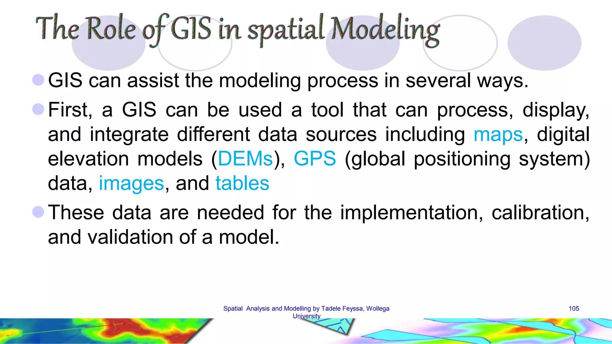 GIS can assist the modeling process in several ways. First, a GIS can be used a tool that can process, display, and integrate different data sources including maps, digital elevation models (DEMs), GPS (global positioning system) data, images, and tables These data are needed for the implementation, calibration, and validation of a model. Spatial Analysis and Modelling by Tadele Feyssa, Wollega 105 University 