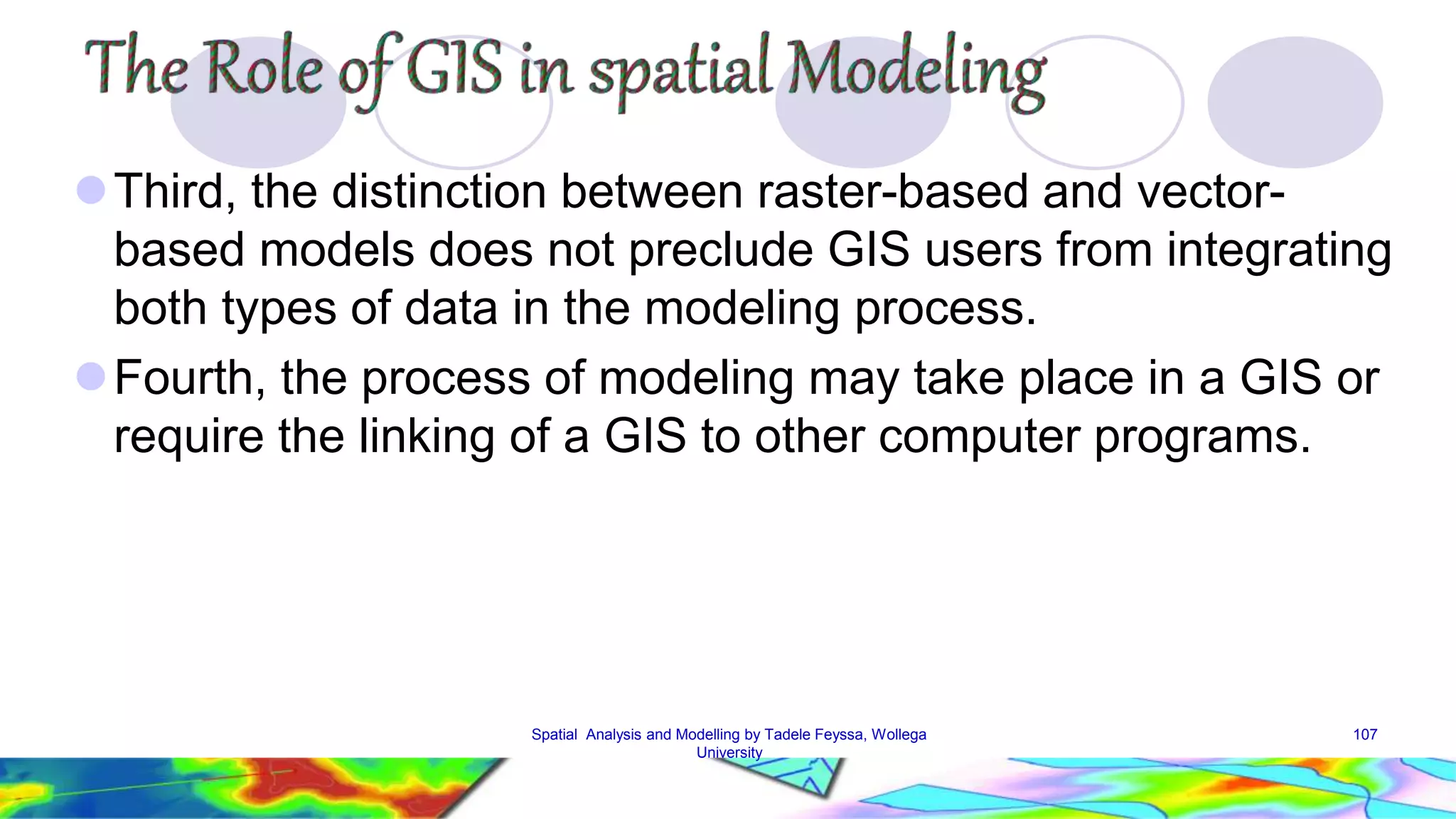 Third, the distinction between raster-based and vector-based models does not preclude GIS users from integrating both types of data in the modeling process. Fourth, the process of modeling may take place in a GIS or require the linking of a GIS to other computer programs. Spatial Analysis and Modelling by Tadele Feyssa, Wollega 107 University 