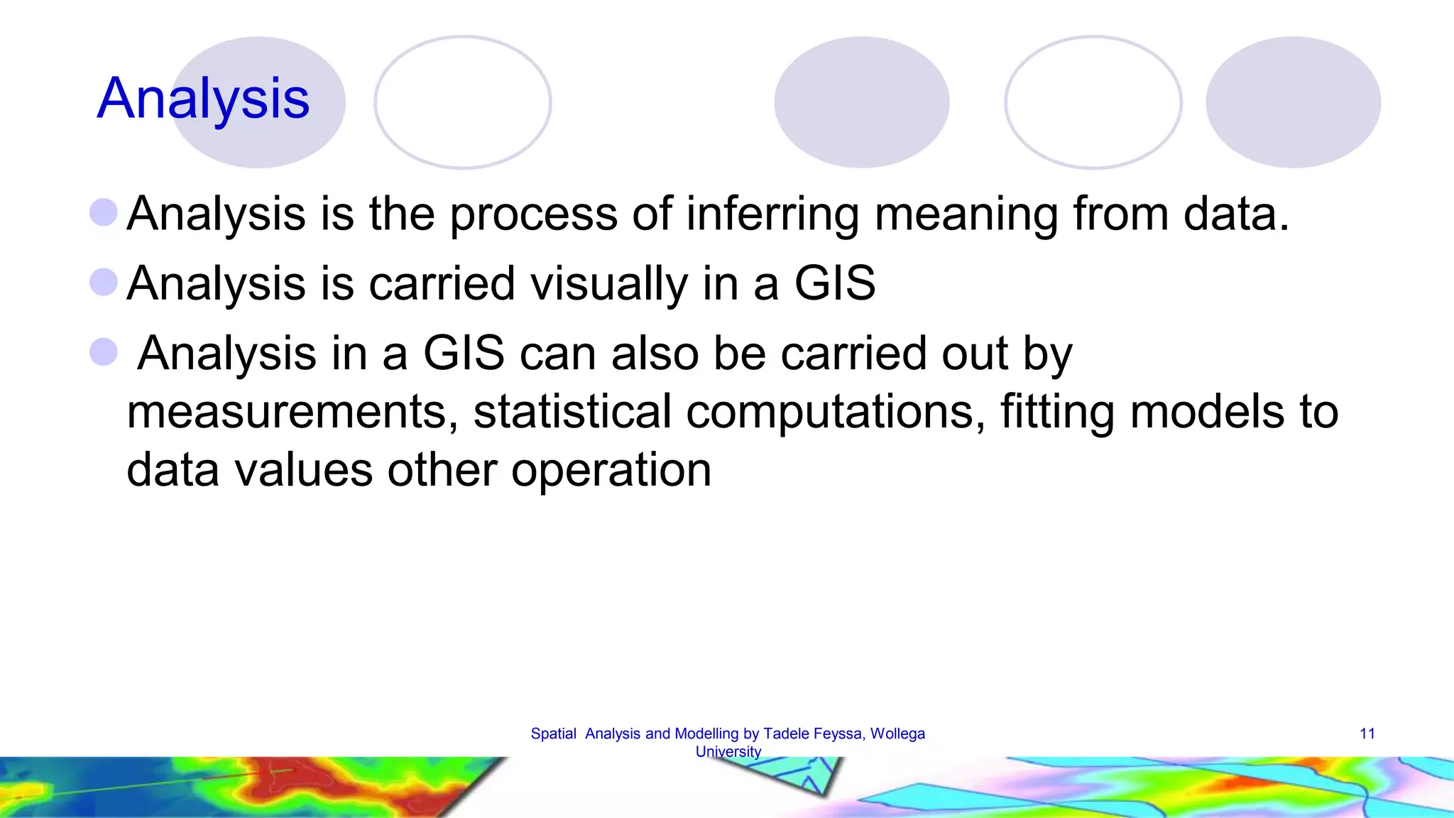 11 Analysis Analysis is the process of inferring meaning from data. Analysis is carried visually in a GIS  Analysis in a GIS can also be carried out by measurements, statistical computations, fitting models to data values other operation Spatial Analysis and Modelling by Tadele Feyssa, Wollega University 
