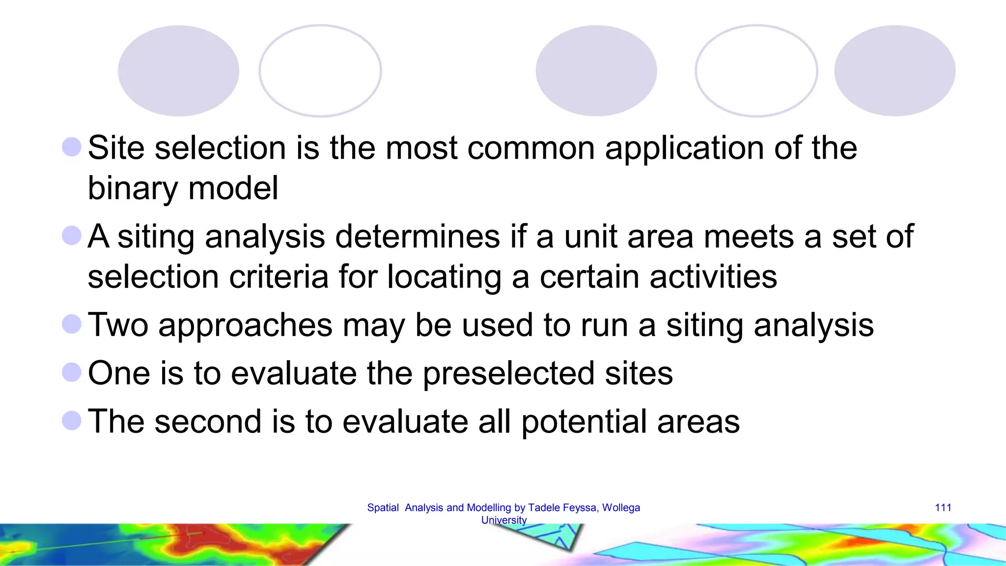 Site selection is the most common application of the binary model A siting analysis determines if a unit area meets a set of selection criteria for locating a certain activities Two approaches may be used to run a siting analysis One is to evaluate the preselected sites The second is to evaluate all potential areas Spatial Analysis and Modelling by Tadele Feyssa, Wollega 111 University 