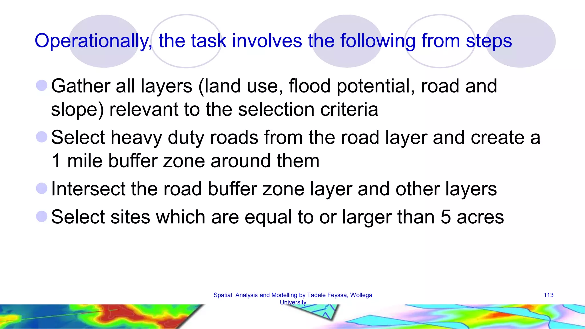 Operationally, the task involves the following from steps Gather all layers (land use, flood potential, road and slope) relevant to the selection criteria Select heavy duty roads from the road layer and create a 1 mile buffer zone around them  Intersect the road buffer zone layer and other layers Select sites which are equal to or larger than 5 acres Spatial Analysis and Modelling by Tadele Feyssa, Wollega 113 University 