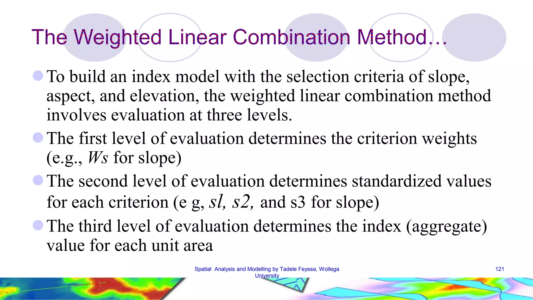 To build an index model with the selection criteria of slope, aspect, and elevation, the weighted linear combination method involves evaluation at three levels. The first level of evaluation determines the criterion weights (e.g., Ws for slope) The second level of evaluation determines standardized values for each criterion (e g, sl, s2, and s3 for slope) The third level of evaluation determines the index (aggregate) value for each unit area Spatial Analysis and Modelling by Tadele Feyssa, Wollega 121 University 