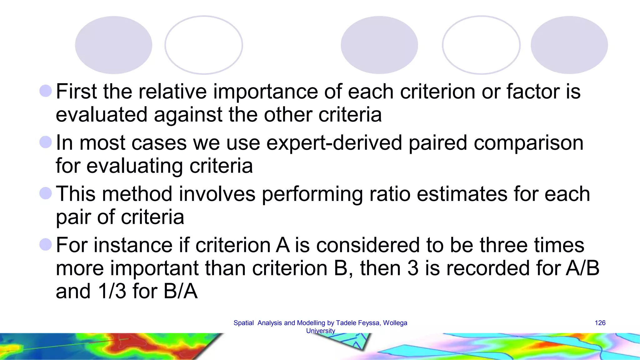  First the relative importance of each criterion or factor is evaluated against the other criteria  In most cases we use expert-derived paired comparison for evaluating criteria This method involves performing ratio estimates for each pair of criteria For instance if criterion A is considered to be three times more important than criterion B, then 3 is recorded for A/B and 1/3 for B/A Spatial Analysis and Modelling by Tadele Feyssa, Wollega 126 University 