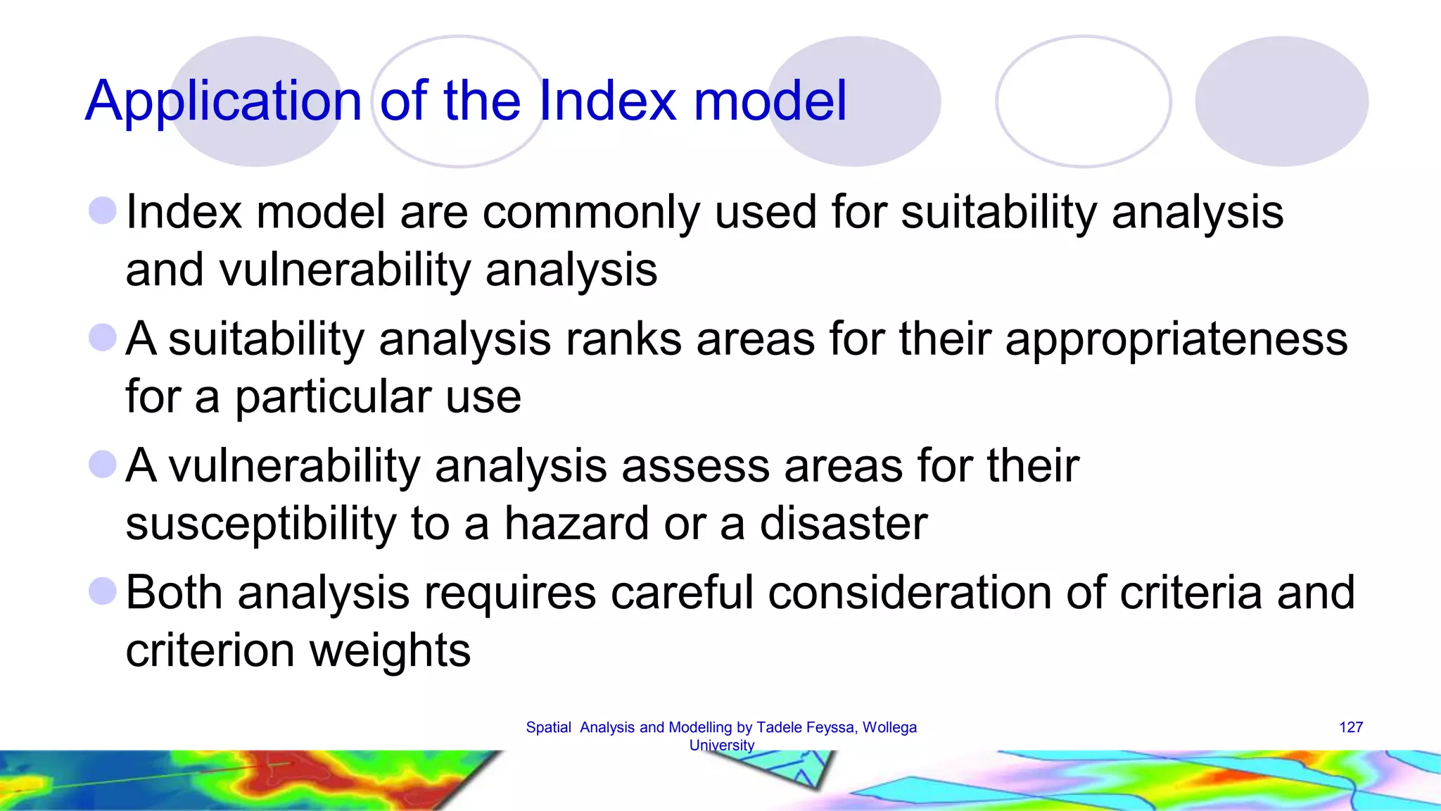 Application of the Index model Index model are commonly used for suitability analysis and vulnerability analysis A suitability analysis ranks areas for their appropriateness for a particular use A vulnerability analysis assess areas for their susceptibility to a hazard or a disaster Both analysis requires careful consideration of criteria and criterion weights Spatial Analysis and Modelling by Tadele Feyssa, Wollega 127 University 