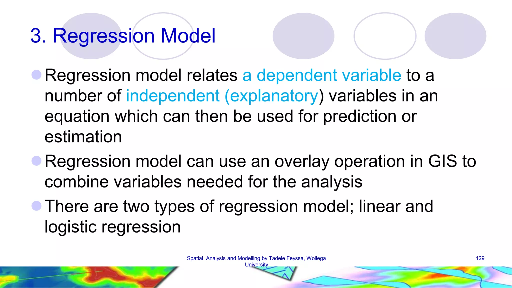 3. Regression Model Regression model relates a dependent variable to a number of independent (explanatory) variables in an equation which can then be used for prediction or estimation Regression model can use an overlay operation in GIS to combine variables needed for the analysis There are two types of regression model; linear and logistic regression Spatial Analysis and Modelling by Tadele Feyssa, Wollega 129 University 