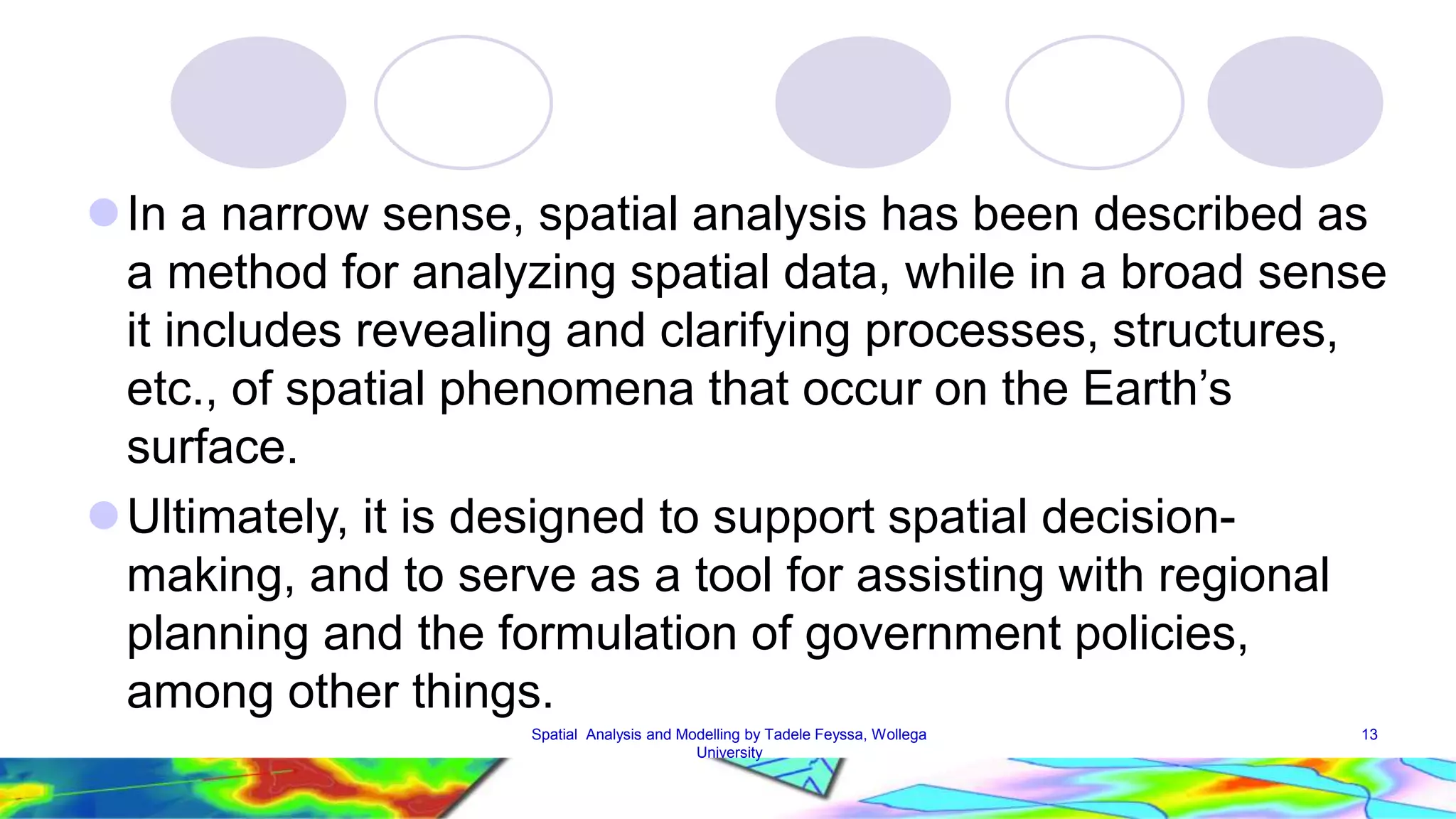  In a narrow sense, spatial analysis has been described as a method for analyzing spatial data, while in a broad sense it includes revealing and clarifying processes, structures, etc., of spatial phenomena that occur on the Earth’s surface. Ultimately, it is designed to support spatial decision-making, and to serve as a tool for assisting with regional planning and the formulation of government policies, among other things. Spatial Analysis and Modelling by Tadele Feyssa, Wollega 13 University 