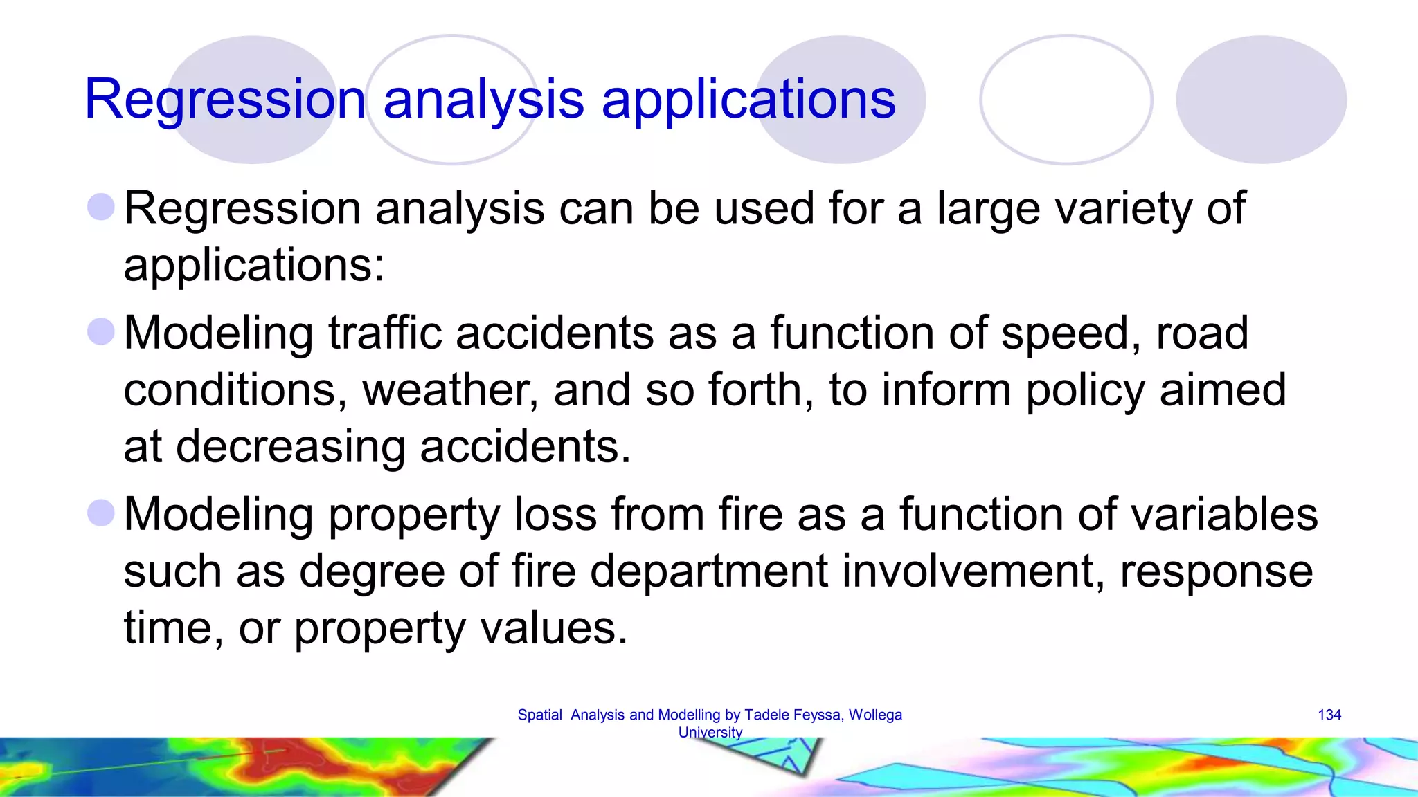 Regression analysis applications Regression analysis can be used for a large variety of applications: Modeling traffic accidents as a function of speed, road conditions, weather, and so forth, to inform policy aimed at decreasing accidents. Modeling property loss from fire as a function of variables such as degree of fire department involvement, response time, or property values. Spatial Analysis and Modelling by Tadele Feyssa, Wollega 134 University 