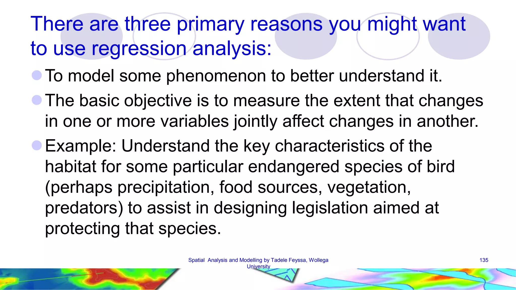 There are three primary reasons you might want to use regression analysis: To model some phenomenon to better understand it. The basic objective is to measure the extent that changes in one or more variables jointly affect changes in another. Example: Understand the key characteristics of the habitat for some particular endangered species of bird (perhaps precipitation, food sources, vegetation, predators) to assist in designing legislation aimed at protecting that species. Spatial Analysis and Modelling by Tadele Feyssa, Wollega 135 University 