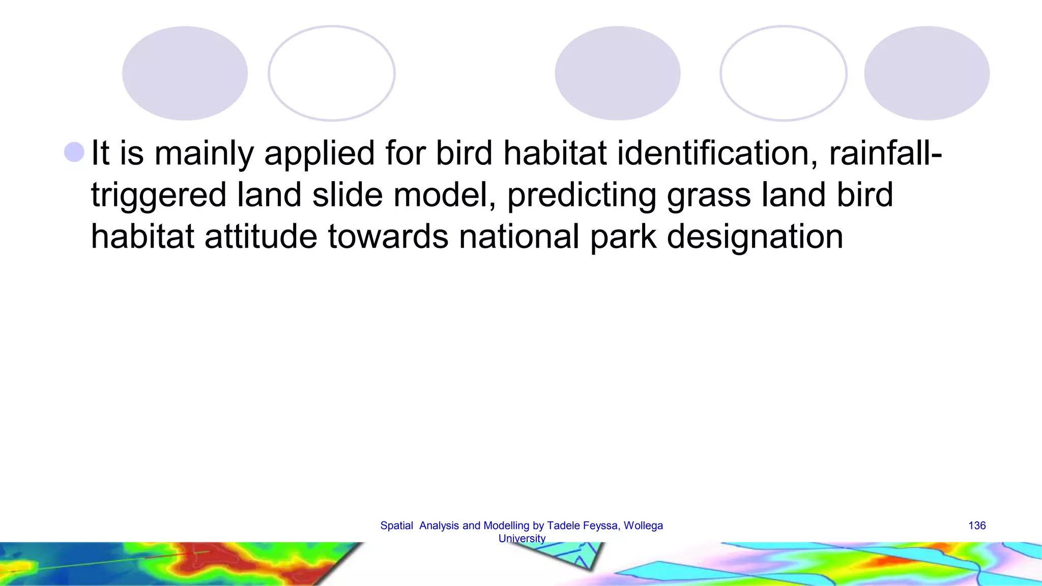  It is mainly applied for bird habitat identification, rainfall-triggered land slide model, predicting grass land bird habitat attitude towards national park designation Spatial Analysis and Modelling by Tadele Feyssa, Wollega 136 University 