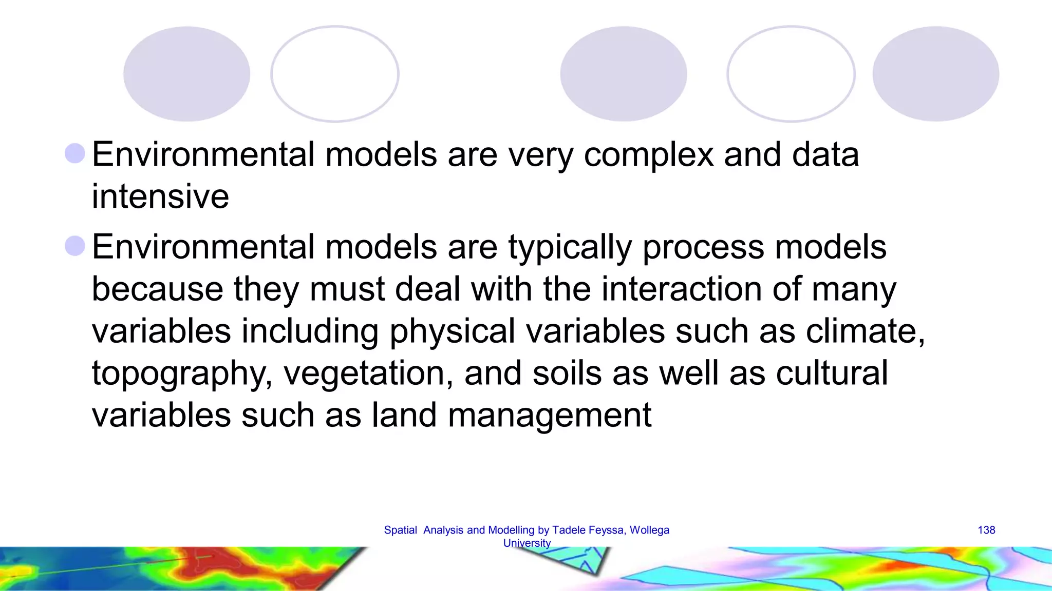 Environmental models are very complex and data intensive Environmental models are typically process models because they must deal with the interaction of many variables including physical variables such as climate, topography, vegetation, and soils as well as cultural variables such as land management Spatial Analysis and Modelling by Tadele Feyssa, Wollega 138 University 