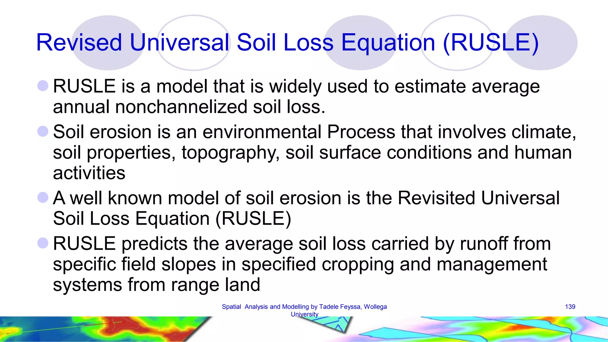 Revised Universal Soil Loss Equation (RUSLE) RUSLE is a model that is widely used to estimate average annual nonchannelized soil loss.  Soil erosion is an environmental Process that involves climate, soil properties, topography, soil surface conditions and human activities A well known model of soil erosion is the Revisited Universal Soil Loss Equation (RUSLE) RUSLE predicts the average soil loss carried by runoff from specific field slopes in specified cropping and management systems from range land Spatial Analysis and Modelling by Tadele Feyssa, Wollega 139 University 