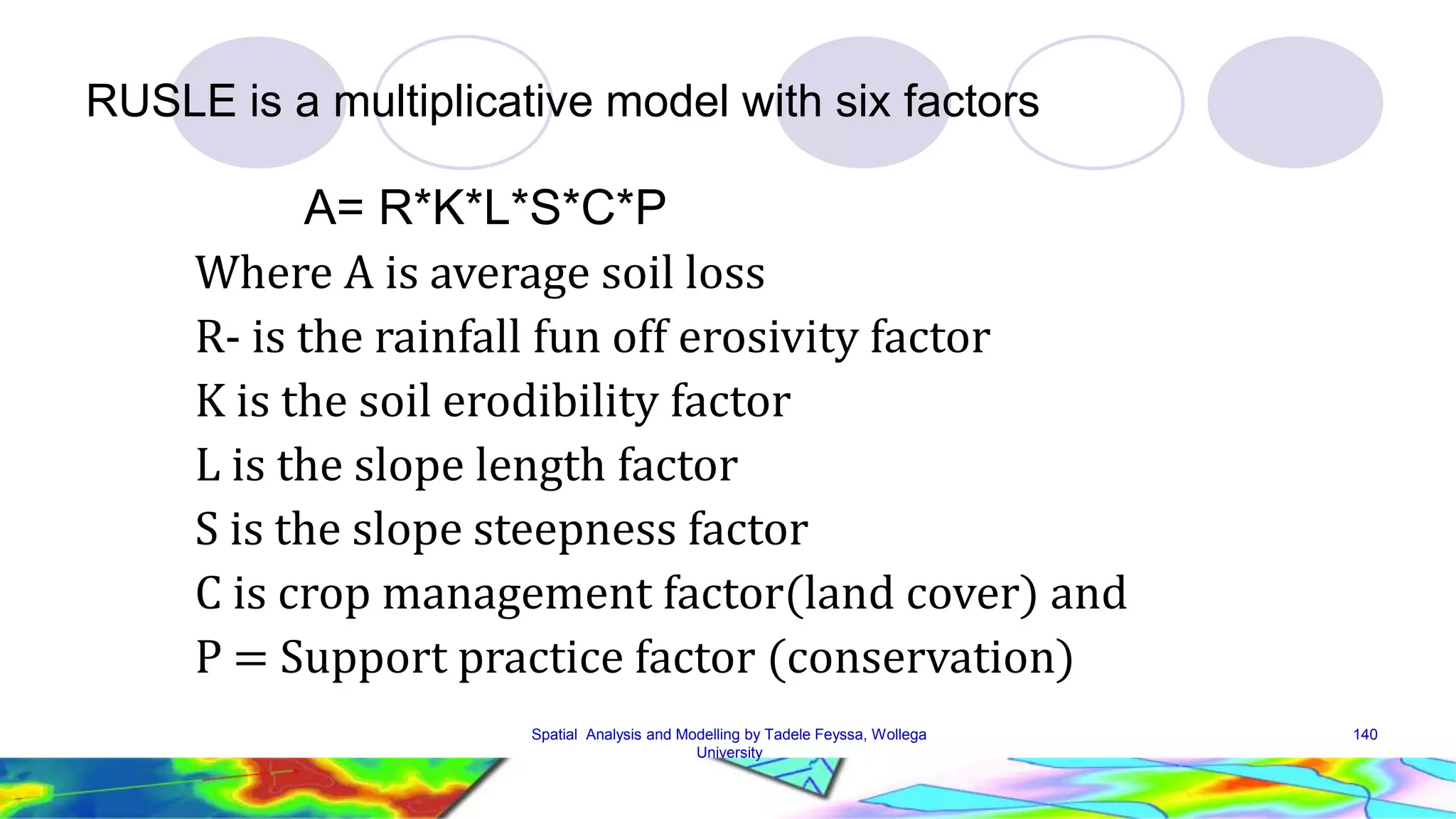 RUSLE is a multiplicative model with six factors A= R*K*L*S*C*P Where A is average soil loss R- is the rainfall fun off erosivity factor K is the soil erodibility factor L is the slope length factor S is the slope steepness factor C is crop management factor(land cover) and P = Support practice factor (conservation) Spatial Analysis and Modelling by Tadele Feyssa, Wollega 140 University 