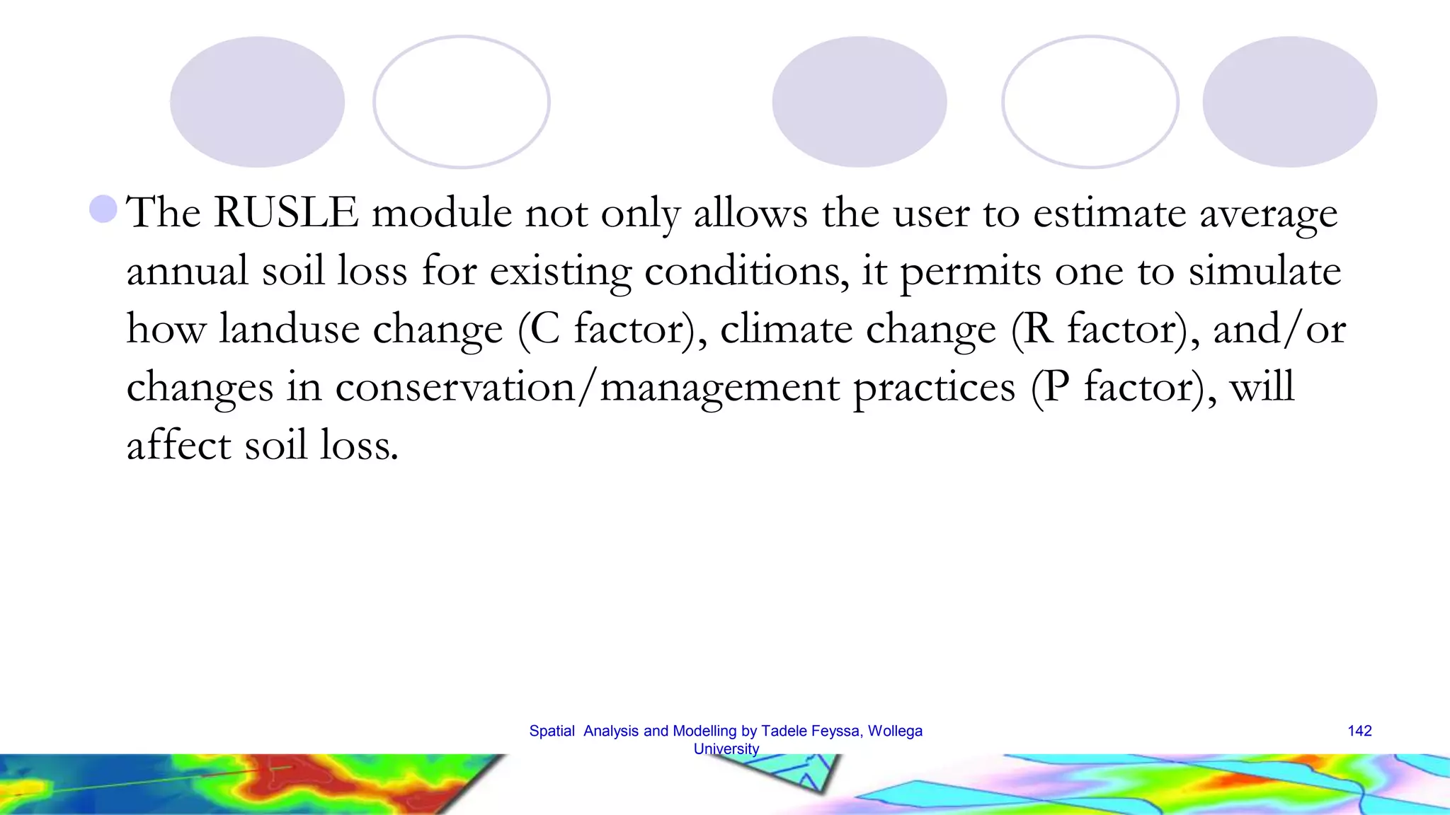 The RUSLE module not only allows the user to estimate average annual soil loss for existing conditions, it permits one to simulate how landuse change (C factor), climate change (R factor), and/or changes in conservation/management practices (P factor), will affect soil loss. Spatial Analysis and Modelling by Tadele Feyssa, Wollega University 142 