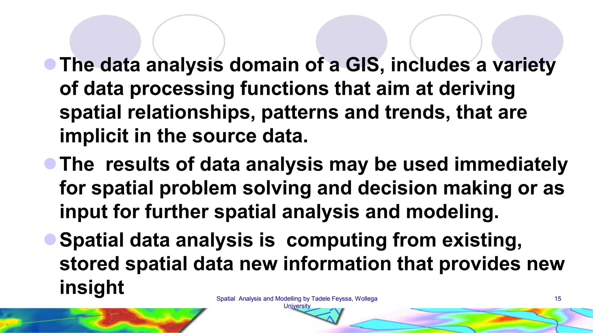 The data analysis domain of a GIS, includes a variety of data processing functions that aim at deriving spatial relationships, patterns and trends, that are implicit in the source data. The results of data analysis may be used immediately for spatial problem solving and decision making or as input for further spatial analysis and modeling. Spatial data analysis is computing from existing, stored spatial data new information that provides new insight Spatial Analysis and Modelling by Tadele Feyssa, Wollega 15 University 