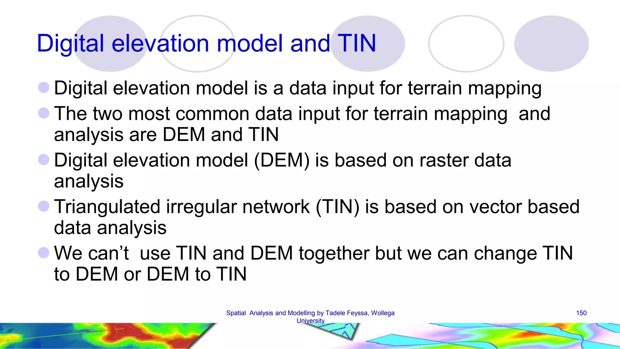 Digital elevation model and TIN  Digital elevation model is a data input for terrain mapping  The two most common data input for terrain mapping and analysis are DEM and TIN  Digital elevation model (DEM) is based on raster data analysis  Triangulated irregular network (TIN) is based on vector based data analysis  We can’t use TIN and DEM together but we can change TIN to DEM or DEM to TIN Spatial Analysis and Modelling by Tadele Feyssa, Wollega 150 University 