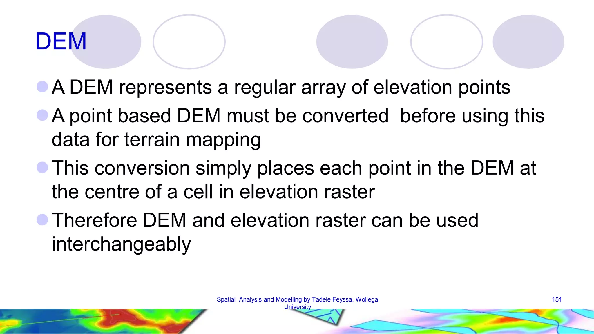 DEM A DEM represents a regular array of elevation points A point based DEM must be converted before using this data for terrain mapping This conversion simply places each point in the DEM at the centre of a cell in elevation raster Therefore DEM and elevation raster can be used interchangeably Spatial Analysis and Modelling by Tadele Feyssa, Wollega 151 University 