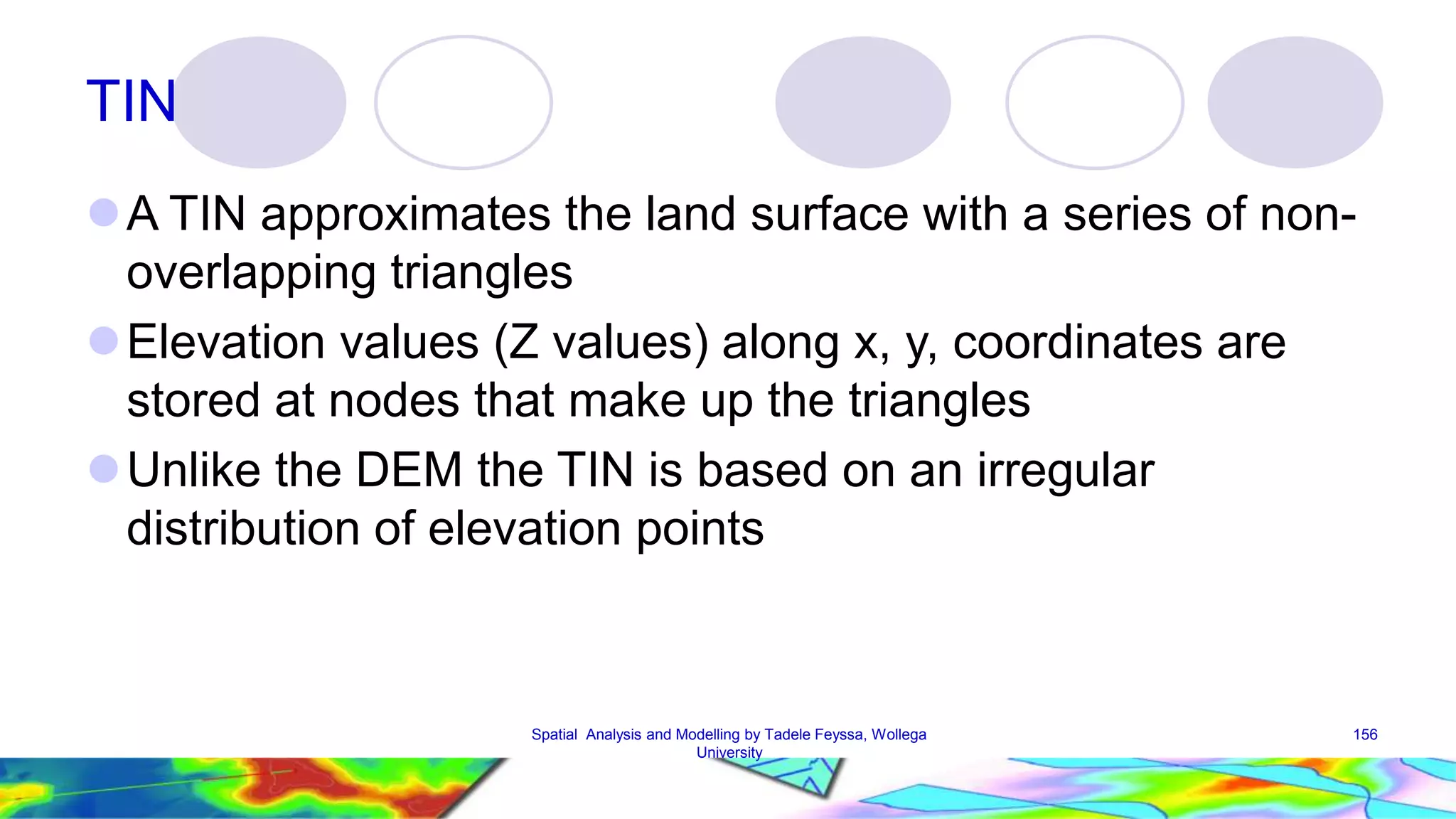 TIN A TIN approximates the land surface with a series of non-overlapping triangles Elevation values (Z values) along x, y, coordinates are stored at nodes that make up the triangles Unlike the DEM the TIN is based on an irregular distribution of elevation points Spatial Analysis and Modelling by Tadele Feyssa, Wollega 156 University 