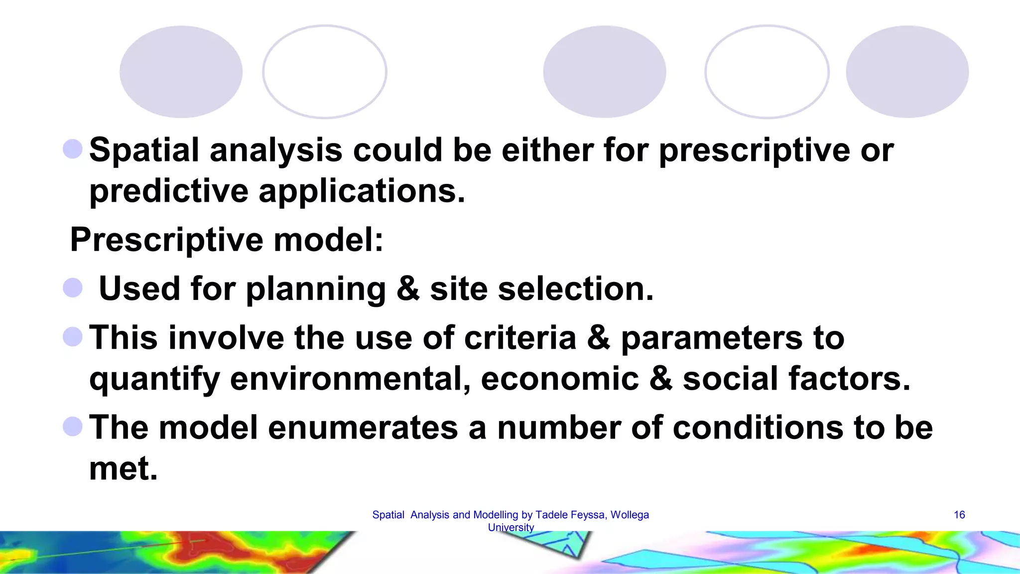 Spatial analysis could be either for prescriptive or predictive applications. Prescriptive model:  Used for planning & site selection. This involve the use of criteria & parameters to quantify environmental, economic & social factors. The model enumerates a number of conditions to be met. Spatial Analysis and Modelling by Tadele Feyssa, Wollega 16 University 