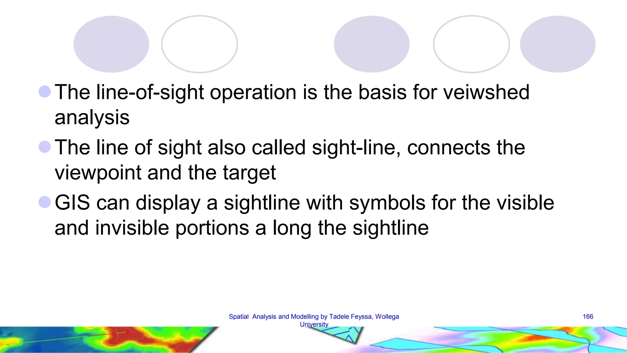 The line-of-sight operation is the basis for veiwshed analysis The line of sight also called sight-line, connects the viewpoint and the target GIS can display a sightline with symbols for the visible and invisible portions a long the sightline Spatial Analysis and Modelling by Tadele Feyssa, Wollega 166 University 