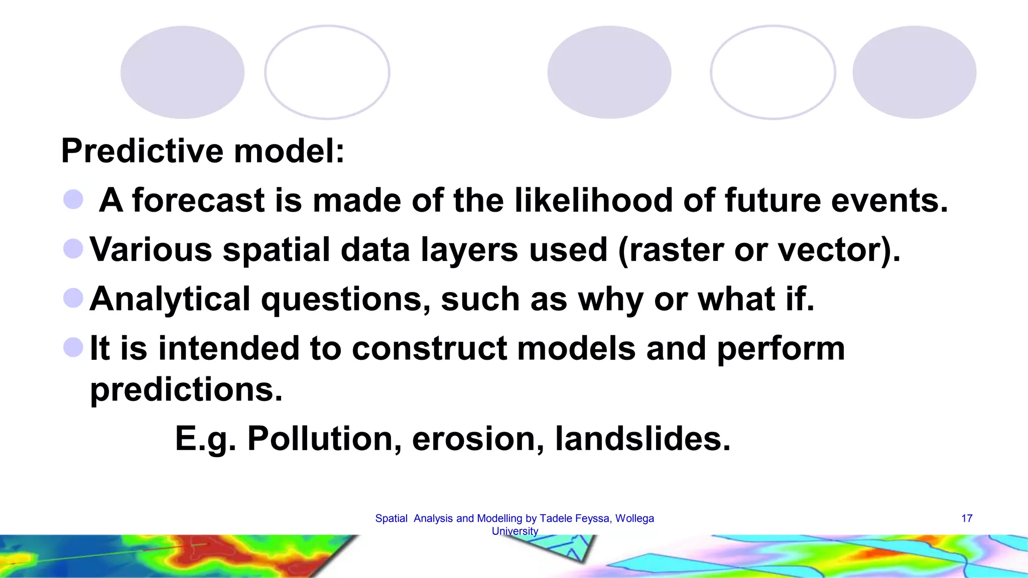 Predictive model:  A forecast is made of the likelihood of future events. Various spatial data layers used (raster or vector). Analytical questions, such as why or what if.  It is intended to construct models and perform predictions. E.g. Pollution, erosion, landslides. Spatial Analysis and Modelling by Tadele Feyssa, Wollega 17 University 