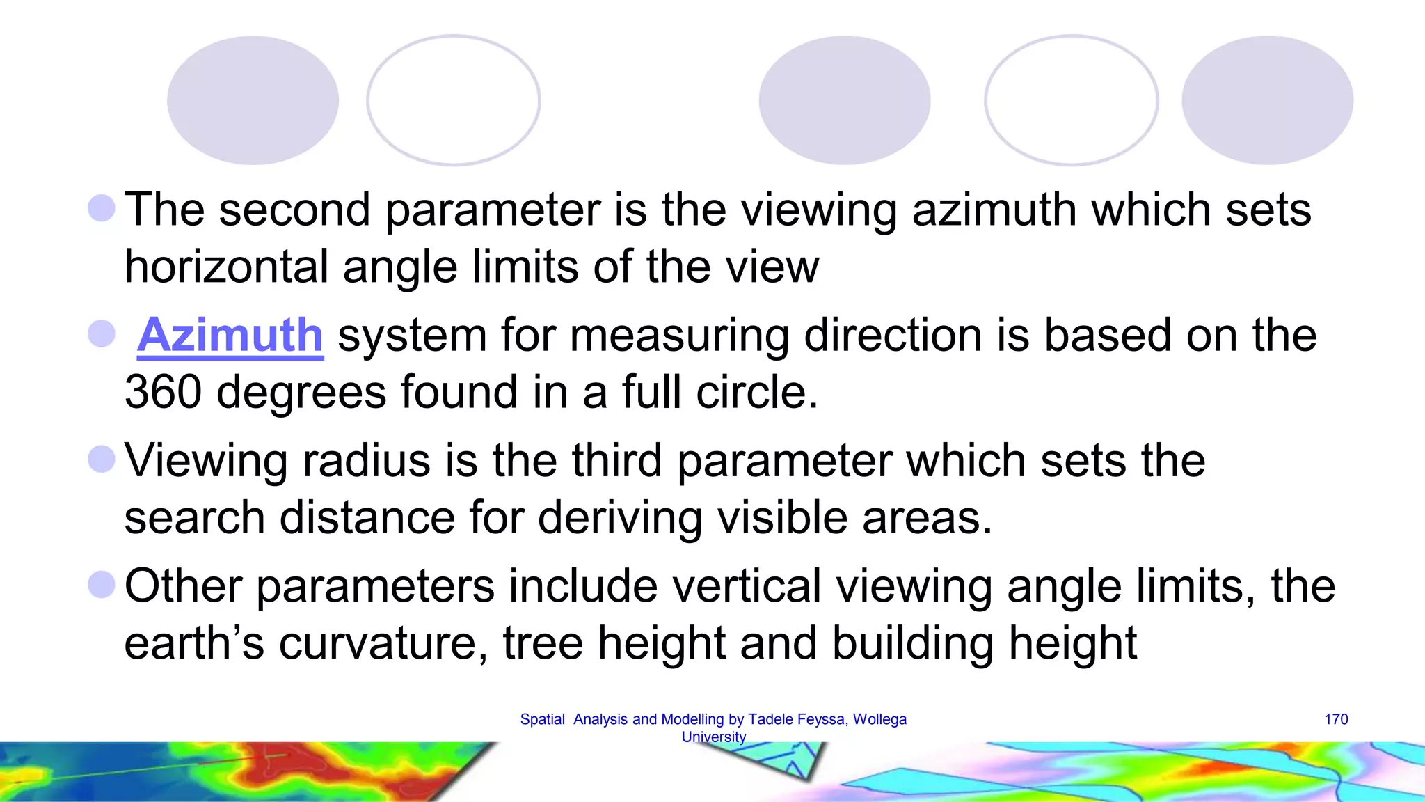 The second parameter is the viewing azimuth which sets horizontal angle limits of the view  Azimuth system for measuring direction is based on the 360 degrees found in a full circle. Viewing radius is the third parameter which sets the search distance for deriving visible areas. Other parameters include vertical viewing angle limits, the earth’s curvature, tree height and building height Spatial Analysis and Modelling by Tadele Feyssa, Wollega 170 University 