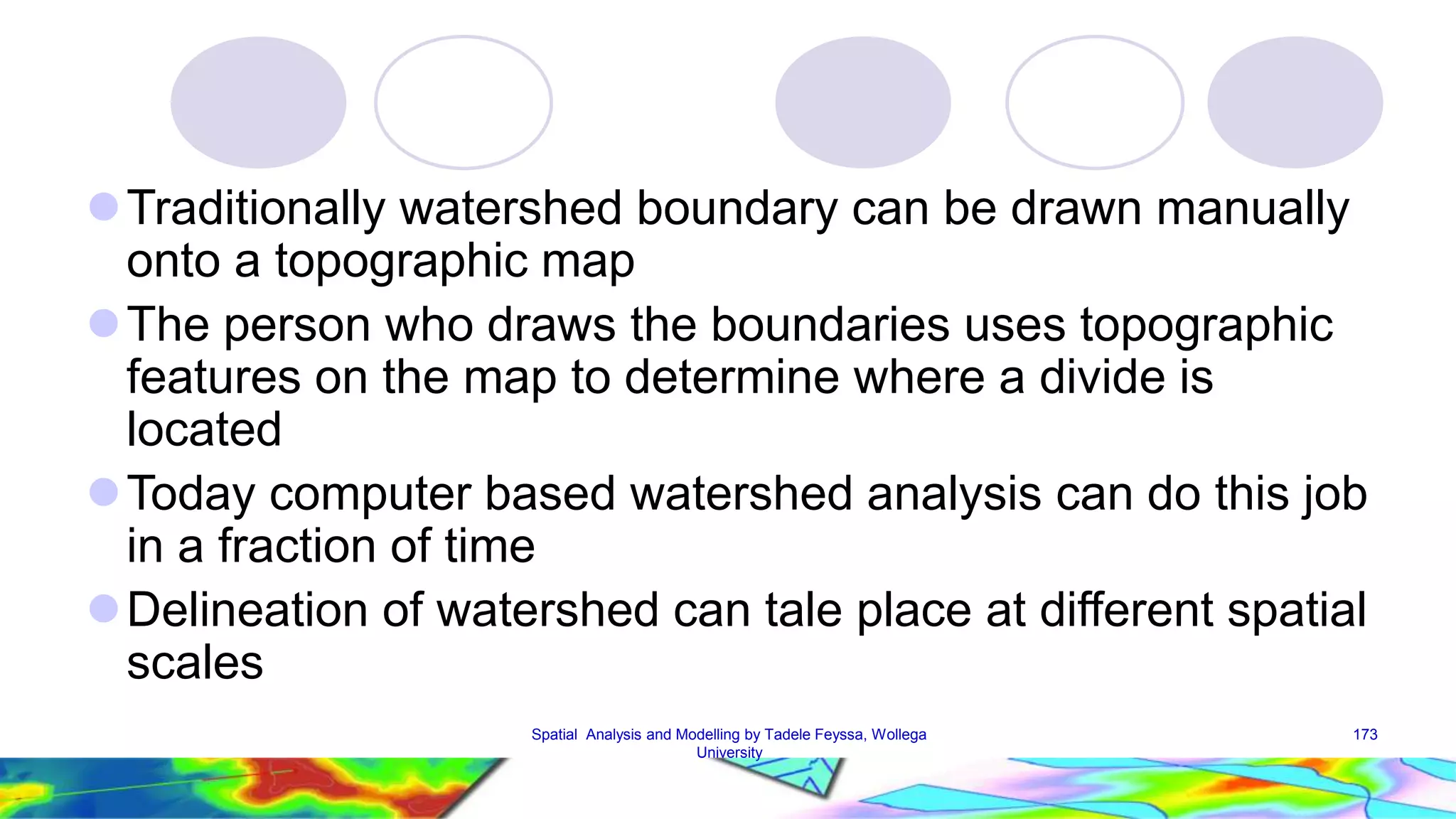 Traditionally watershed boundary can be drawn manually onto a topographic map The person who draws the boundaries uses topographic features on the map to determine where a divide is located Today computer based watershed analysis can do this job in a fraction of time Delineation of watershed can tale place at different spatial scales Spatial Analysis and Modelling by Tadele Feyssa, Wollega 173 University 