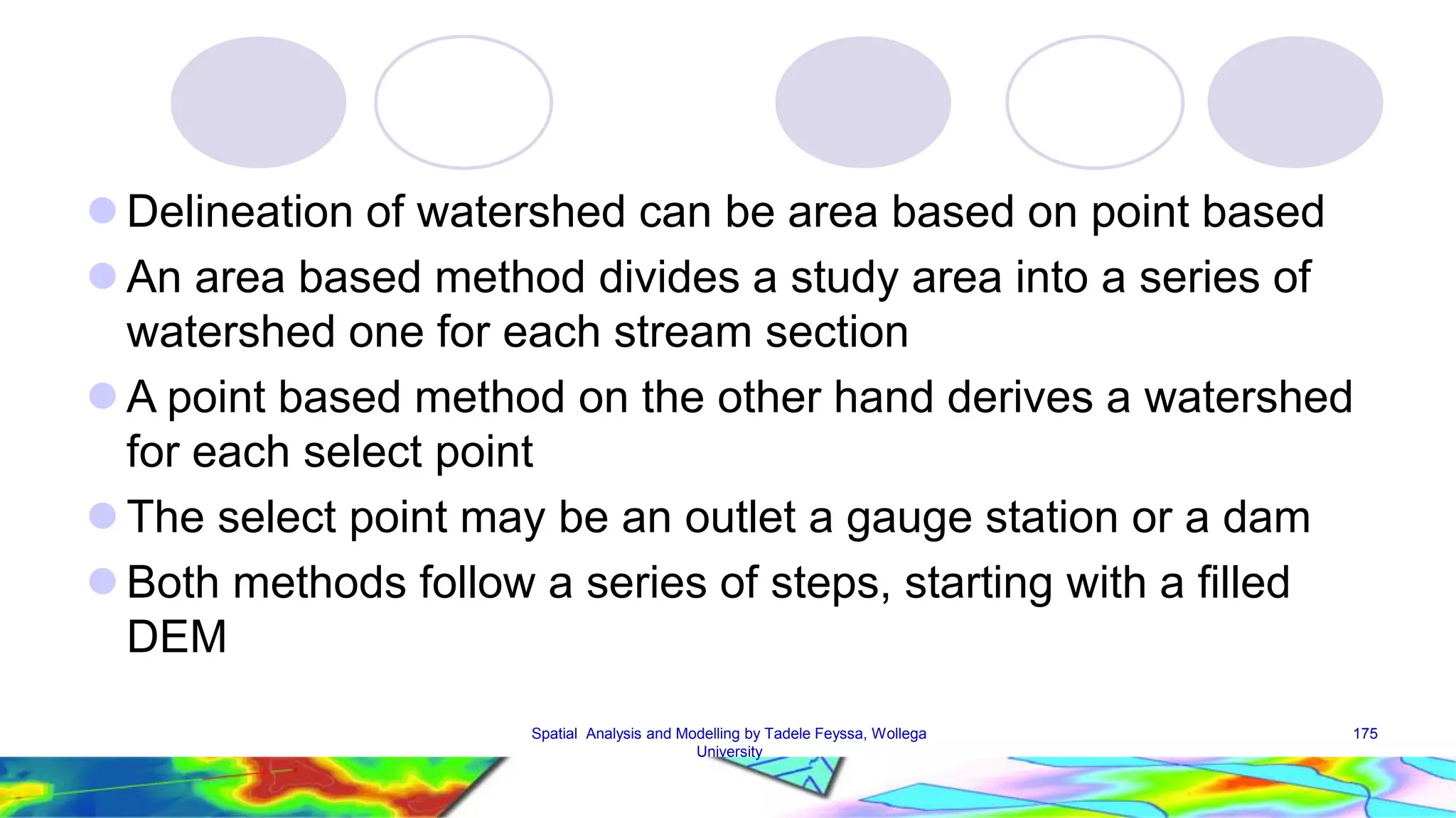  Delineation of watershed can be area based on point based  An area based method divides a study area into a series of watershed one for each stream section A point based method on the other hand derives a watershed for each select point  The select point may be an outlet a gauge station or a dam  Both methods follow a series of steps, starting with a filled DEM Spatial Analysis and Modelling by Tadele Feyssa, Wollega 175 University 