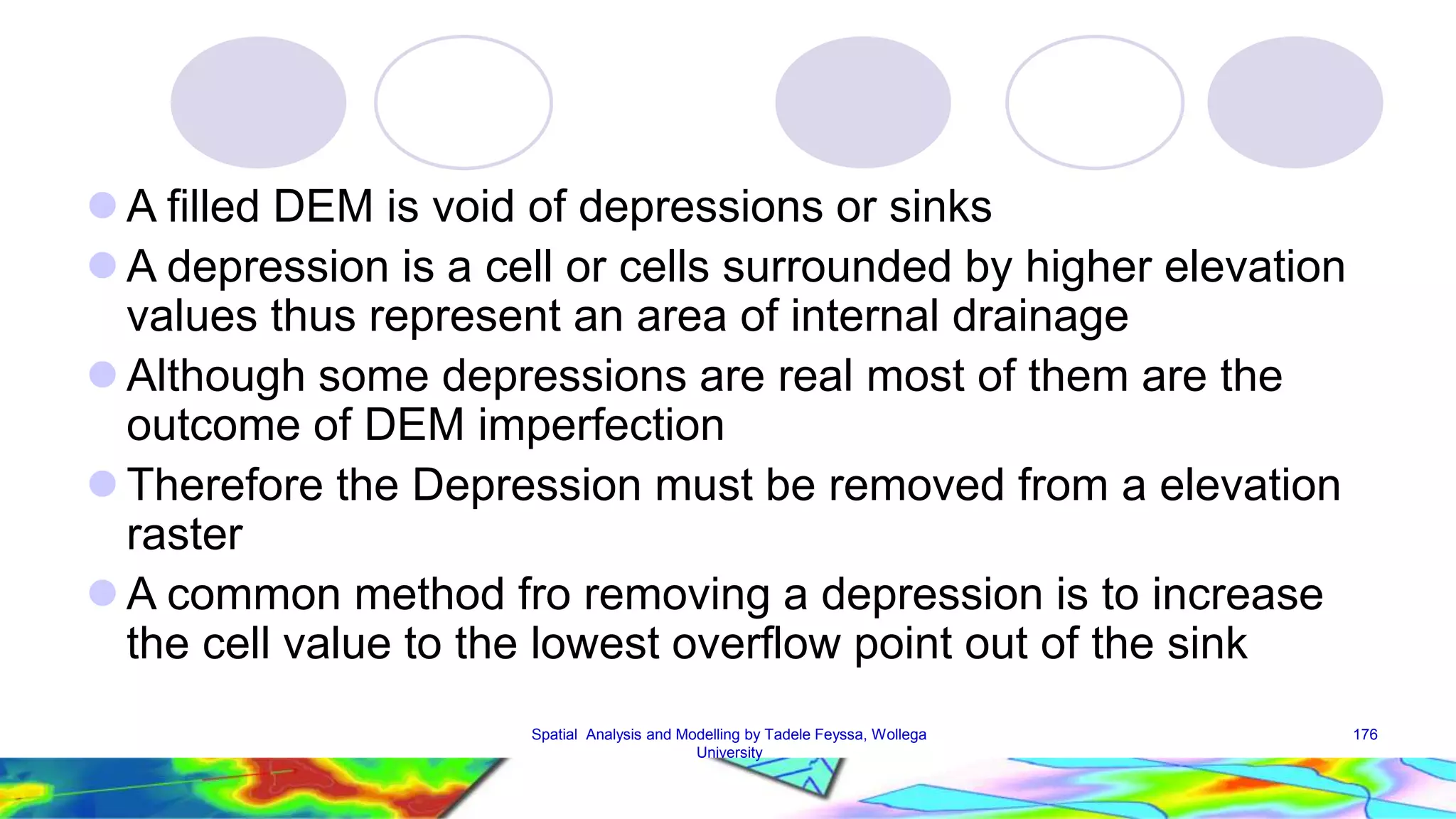 A filled DEM is void of depressions or sinks A depression is a cell or cells surrounded by higher elevation values thus represent an area of internal drainage  Although some depressions are real most of them are the outcome of DEM imperfection  Therefore the Depression must be removed from a elevation raster A common method fro removing a depression is to increase the cell value to the lowest overflow point out of the sink Spatial Analysis and Modelling by Tadele Feyssa, Wollega 176 University 