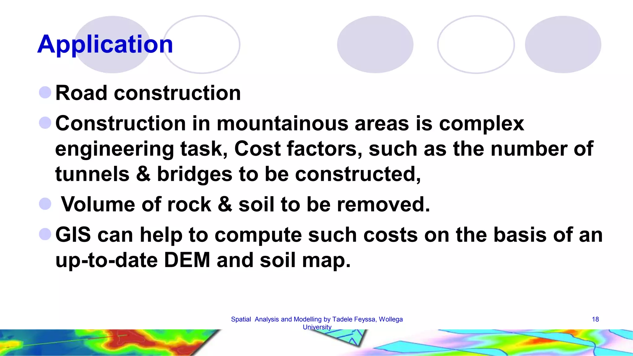 Application Road construction Construction in mountainous areas is complex engineering task, Cost factors, such as the number of tunnels & bridges to be constructed,  Volume of rock & soil to be removed. GIS can help to compute such costs on the basis of an up-to-date DEM and soil map. Spatial Analysis and Modelling by Tadele Feyssa, Wollega 18 University 