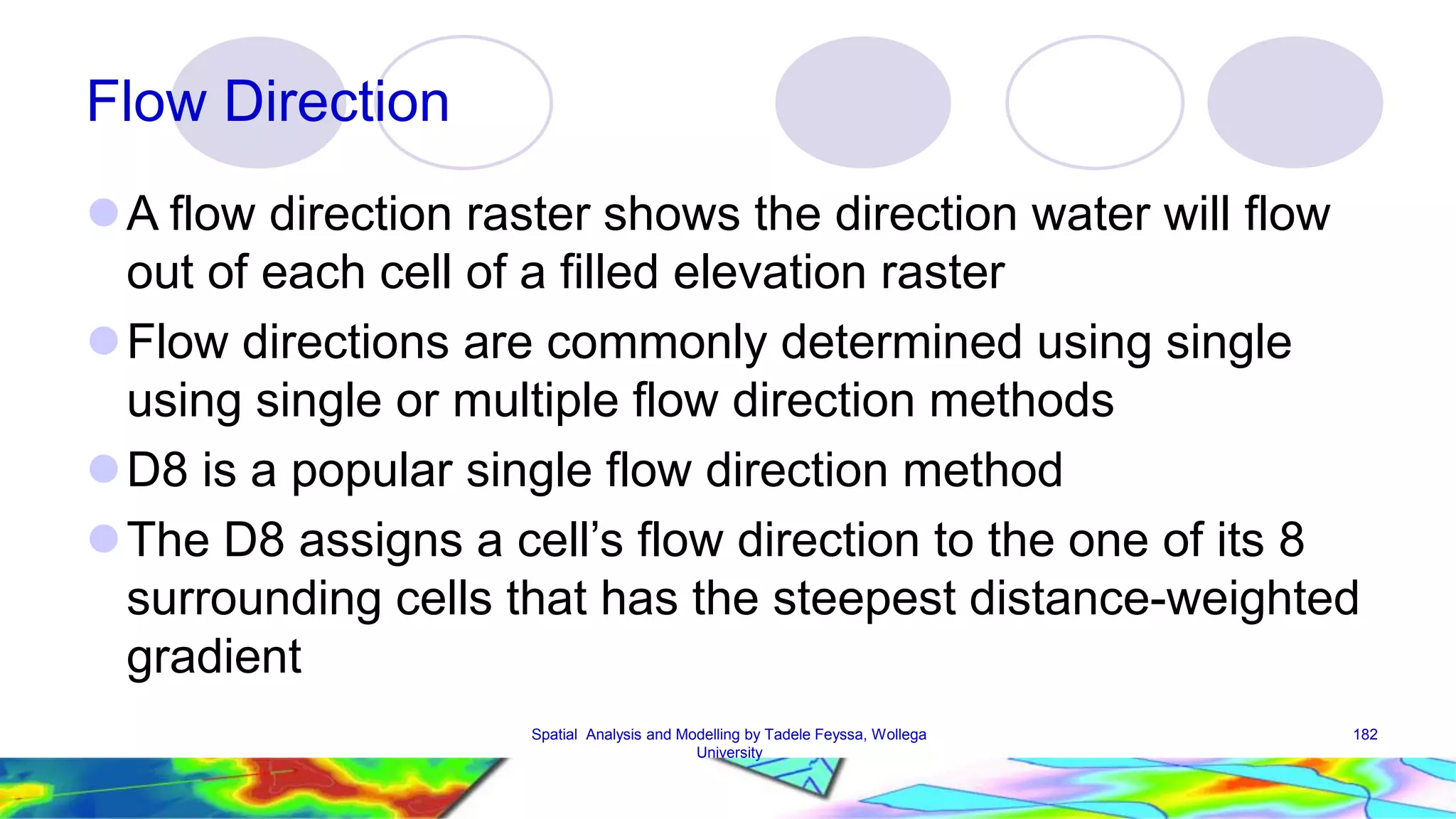 Flow Direction A flow direction raster shows the direction water will flow out of each cell of a filled elevation raster Flow directions are commonly determined using single using single or multiple flow direction methods D8 is a popular single flow direction method  The D8 assigns a cell’s flow direction to the one of its 8 surrounding cells that has the steepest distance-weighted gradient Spatial Analysis and Modelling by Tadele Feyssa, Wollega 182 University 
