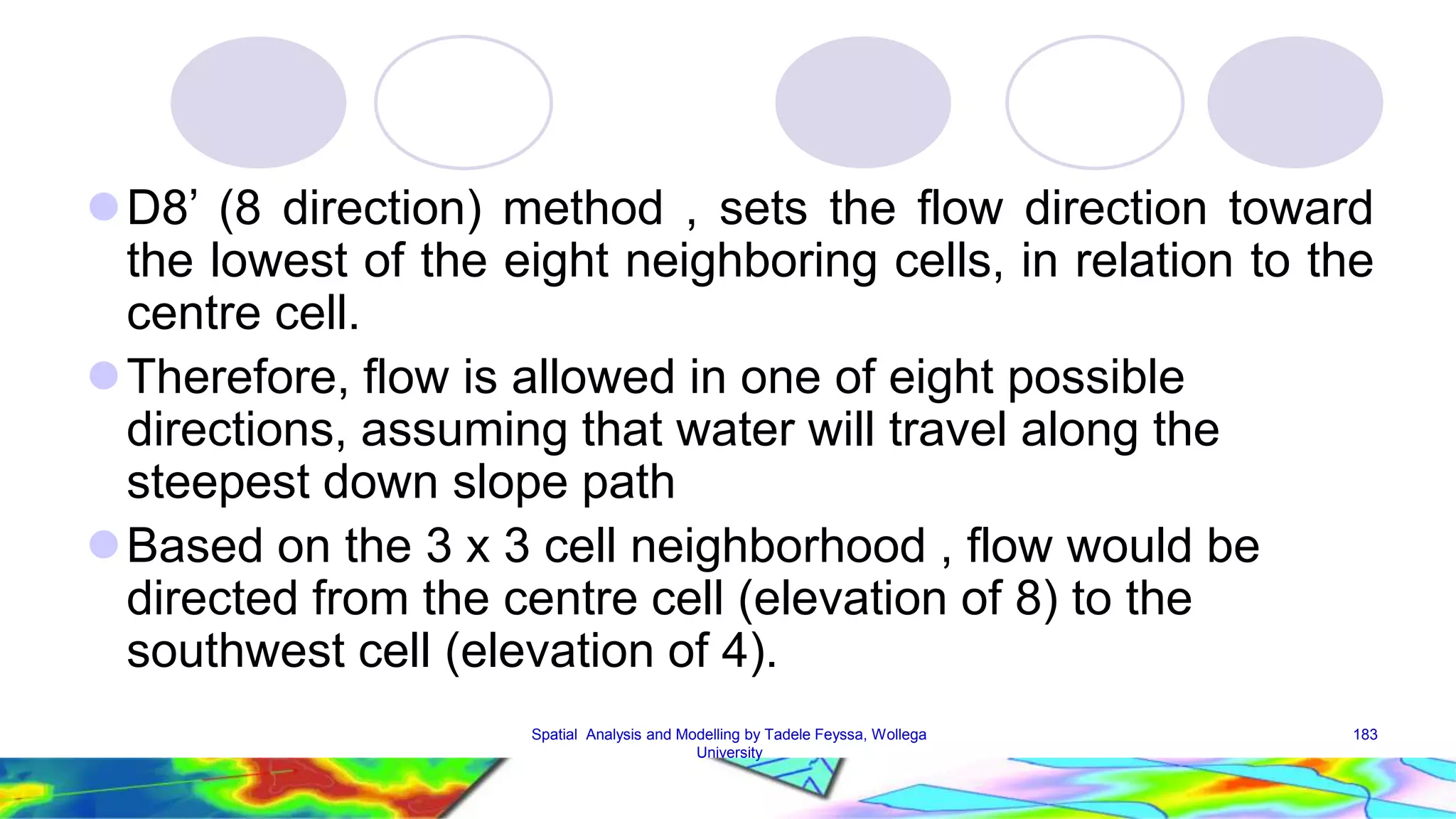 D8’ (8 direction) method , sets the flow direction toward the lowest of the eight neighboring cells, in relation to the centre cell. Therefore, flow is allowed in one of eight possible directions, assuming that water will travel along the steepest down slope path Based on the 3 x 3 cell neighborhood , flow would be directed from the centre cell (elevation of 8) to the southwest cell (elevation of 4). Spatial Analysis and Modelling by Tadele Feyssa, Wollega 183 University 
