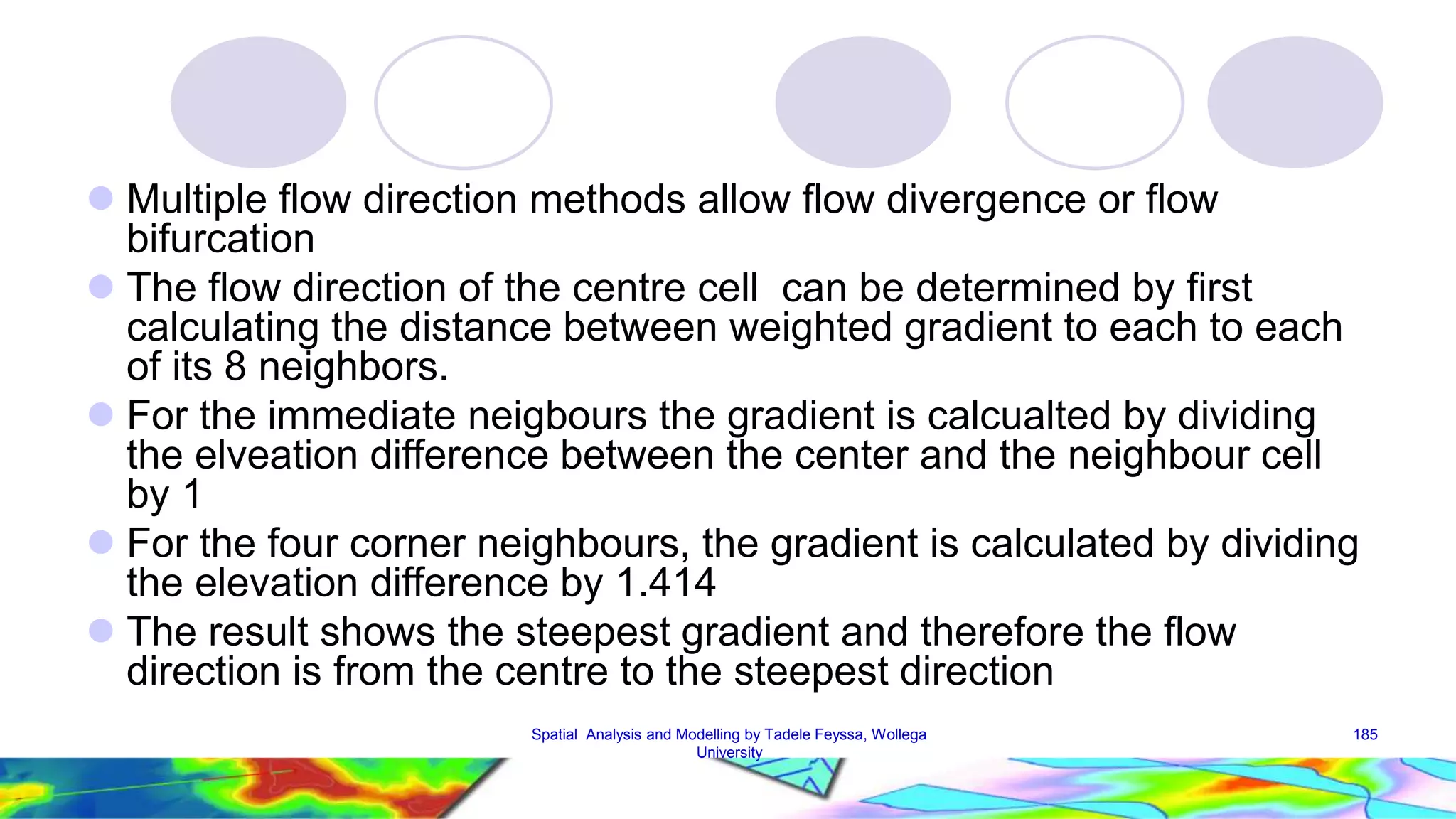  Multiple flow direction methods allow flow divergence or flow bifurcation  The flow direction of the centre cell can be determined by first calculating the distance between weighted gradient to each to each of its 8 neighbors.  For the immediate neigbours the gradient is calcualted by dividing the elveation difference between the center and the neighbour cell by 1  For the four corner neighbours, the gradient is calculated by dividing the elevation difference by 1.414  The result shows the steepest gradient and therefore the flow direction is from the centre to the steepest direction Spatial Analysis and Modelling by Tadele Feyssa, Wollega 185 University 