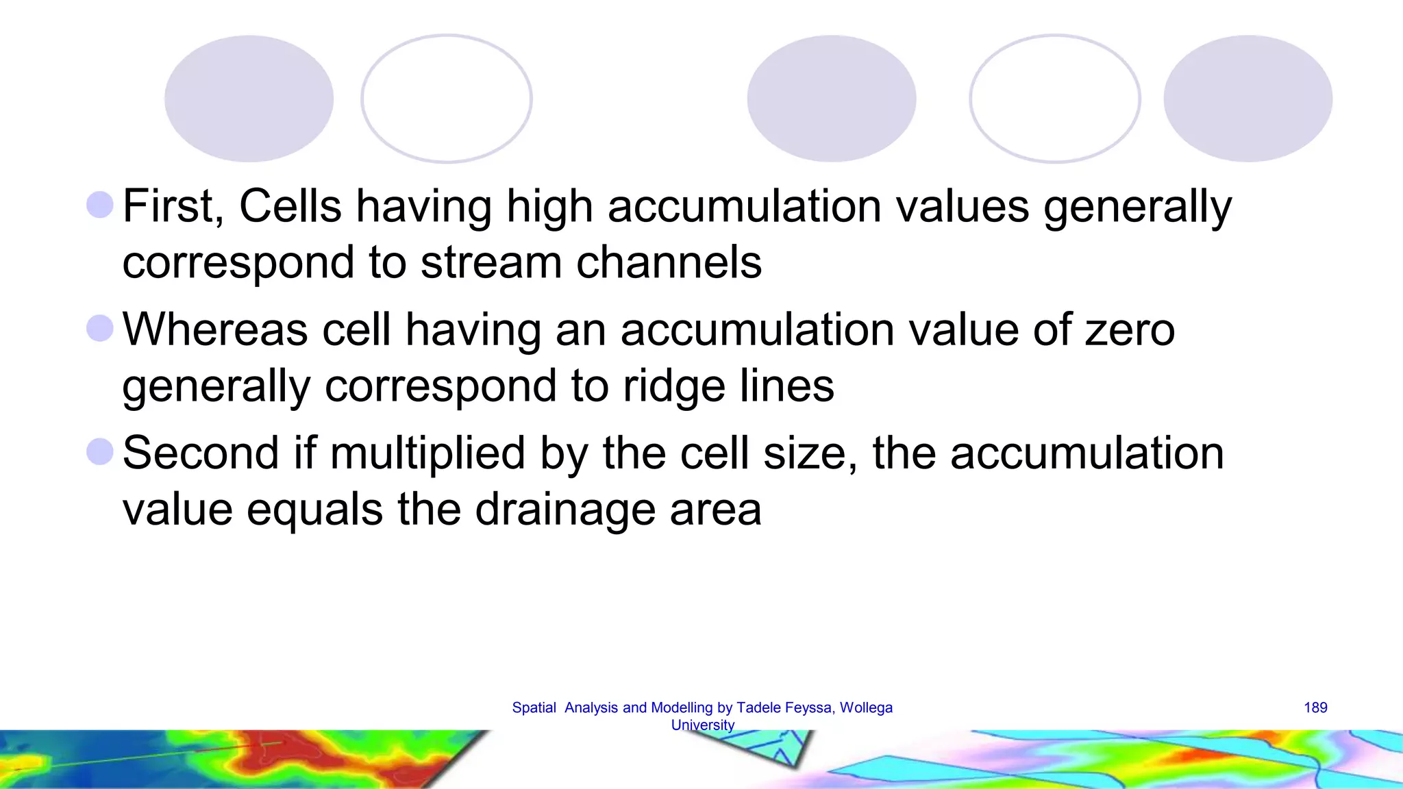  First, Cells having high accumulation values generally correspond to stream channels Whereas cell having an accumulation value of zero generally correspond to ridge lines Second if multiplied by the cell size, the accumulation value equals the drainage area Spatial Analysis and Modelling by Tadele Feyssa, Wollega 189 University 