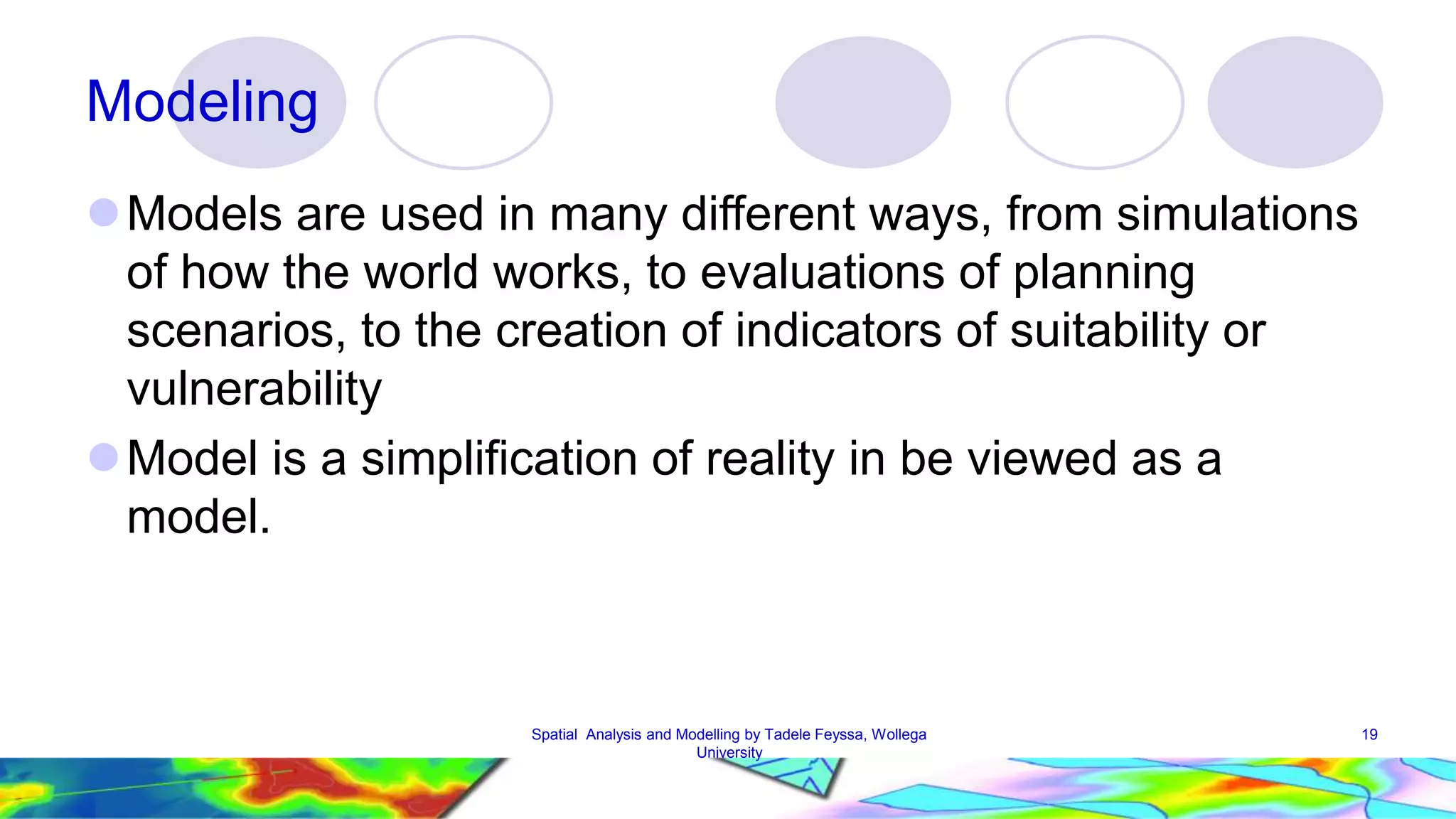 Modeling Models are used in many different ways, from simulations of how the world works, to evaluations of planning scenarios, to the creation of indicators of suitability or vulnerability Model is a simplification of reality in be viewed as a model. Spatial Analysis and Modelling by Tadele Feyssa, Wollega 19 University 