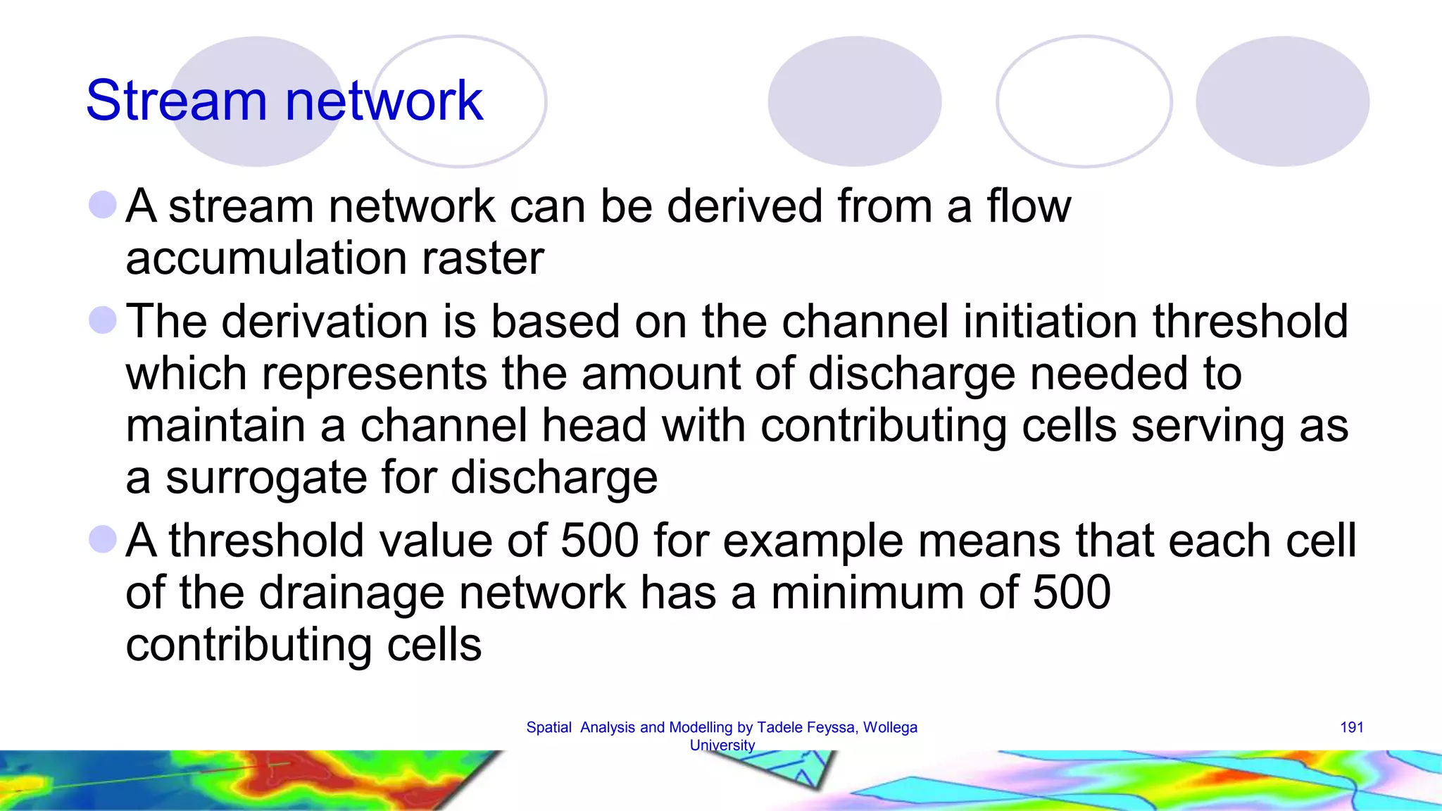 Stream network A stream network can be derived from a flow accumulation raster The derivation is based on the channel initiation threshold which represents the amount of discharge needed to maintain a channel head with contributing cells serving as a surrogate for discharge A threshold value of 500 for example means that each cell of the drainage network has a minimum of 500 contributing cells Spatial Analysis and Modelling by Tadele Feyssa, Wollega 191 University 