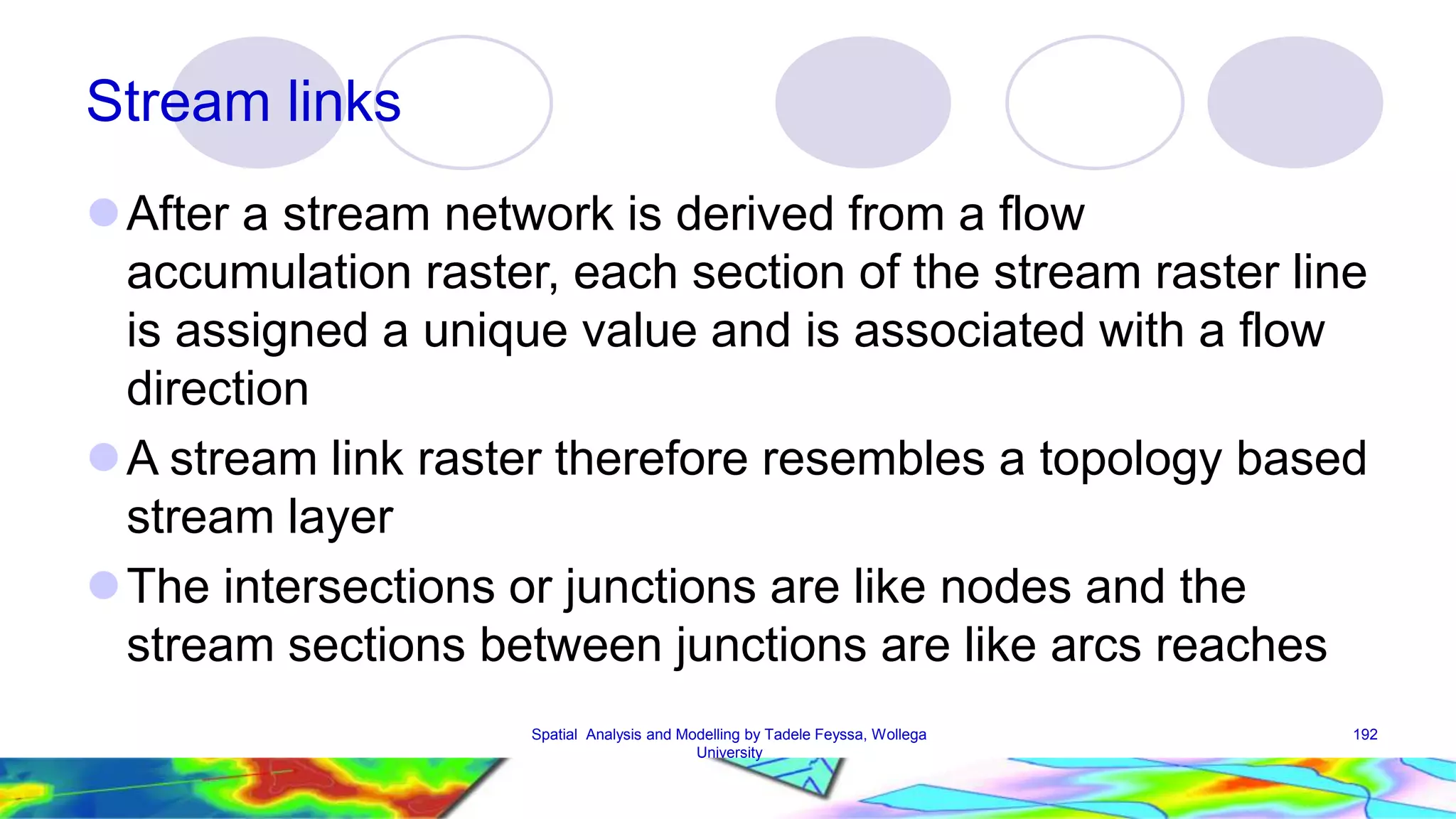 Stream links After a stream network is derived from a flow accumulation raster, each section of the stream raster line is assigned a unique value and is associated with a flow direction A stream link raster therefore resembles a topology based stream layer The intersections or junctions are like nodes and the stream sections between junctions are like arcs reaches Spatial Analysis and Modelling by Tadele Feyssa, Wollega 192 University 