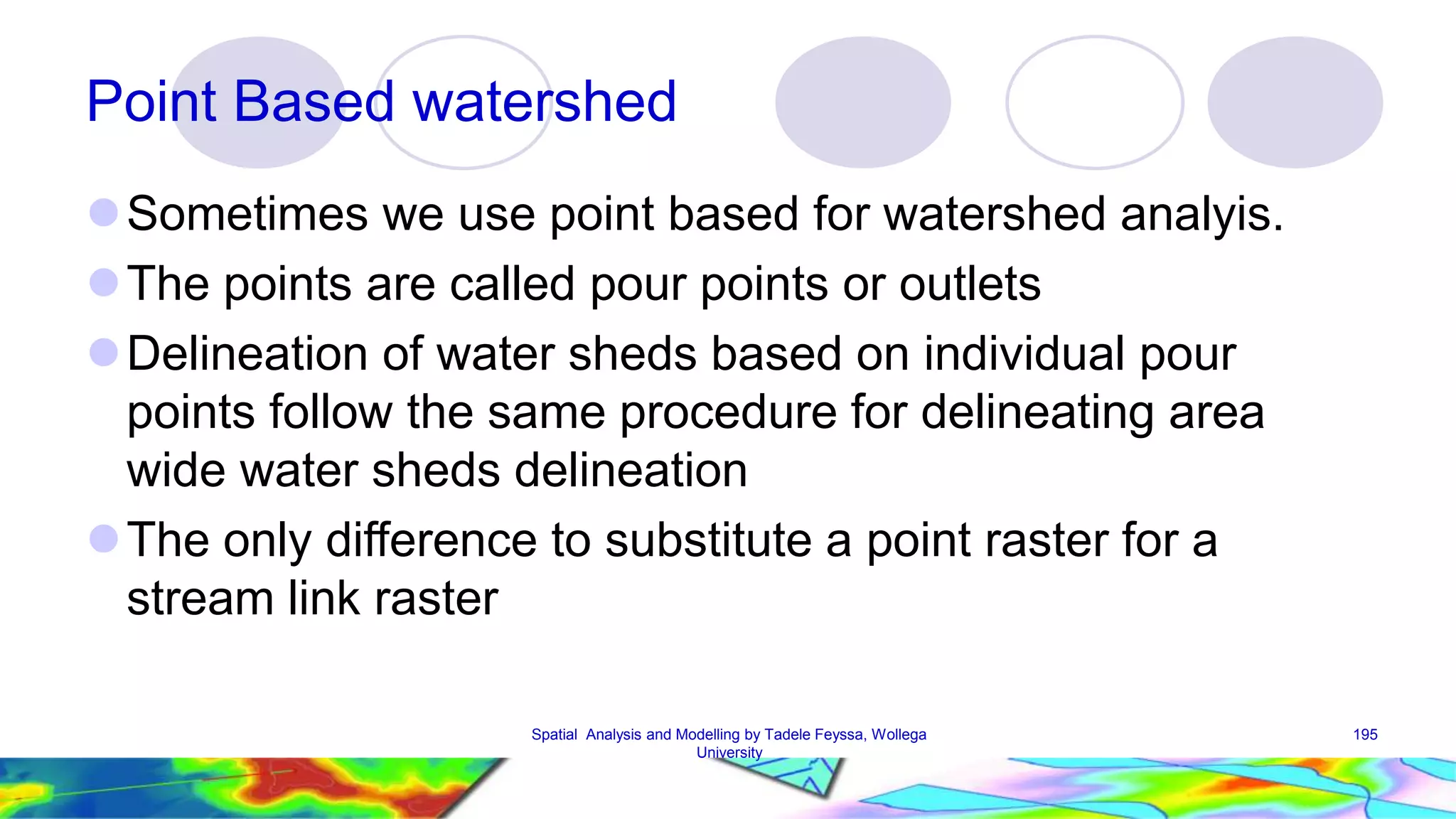 Point Based watershed Sometimes we use point based for watershed analyis. The points are called pour points or outlets Delineation of water sheds based on individual pour points follow the same procedure for delineating area wide water sheds delineation The only difference to substitute a point raster for a stream link raster Spatial Analysis and Modelling by Tadele Feyssa, Wollega 195 University 