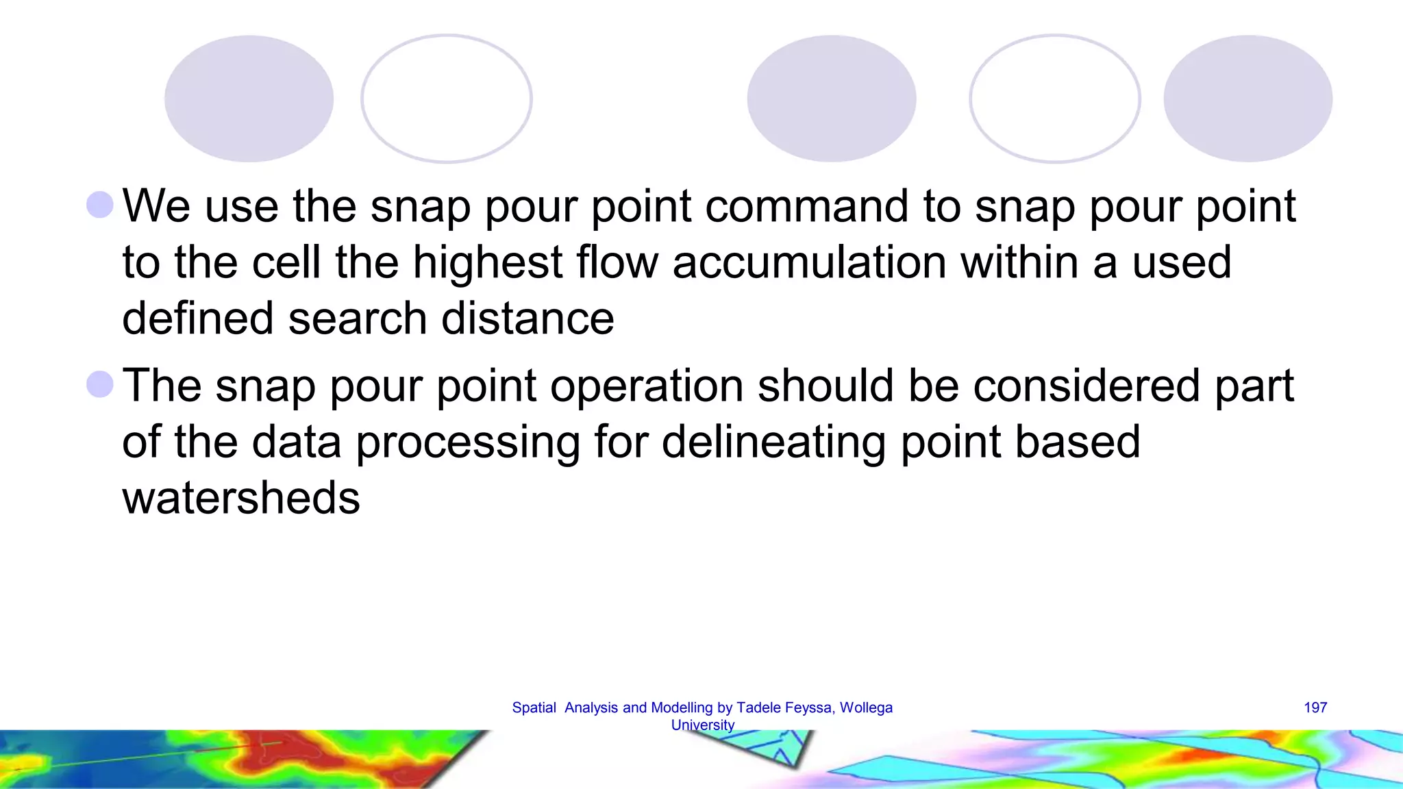 We use the snap pour point command to snap pour point to the cell the highest flow accumulation within a used defined search distance The snap pour point operation should be considered part of the data processing for delineating point based watersheds Spatial Analysis and Modelling by Tadele Feyssa, Wollega 197 University 