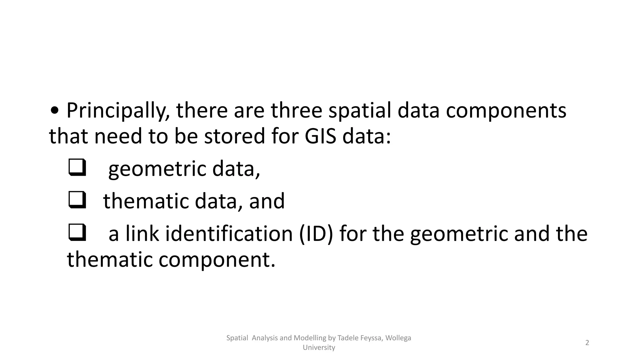 • Principally, there are three spatial data components that need to be stored for GIS data:  geometric data,  thematic data, and  a link identification (ID) for the geometric and the thematic component. 2 Spatial Analysis and Modelling by Tadele Feyssa, Wollega University 