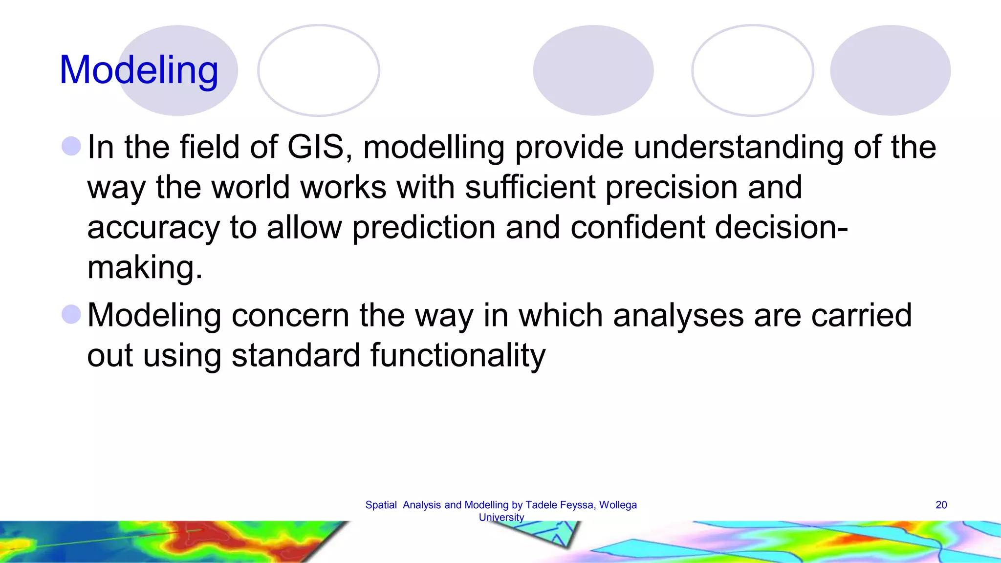 Modeling  In the field of GIS, modelling provide understanding of the way the world works with sufficient precision and accuracy to allow prediction and confident decision-making. Modeling concern the way in which analyses are carried out using standard functionality Spatial Analysis and Modelling by Tadele Feyssa, Wollega 20 University 