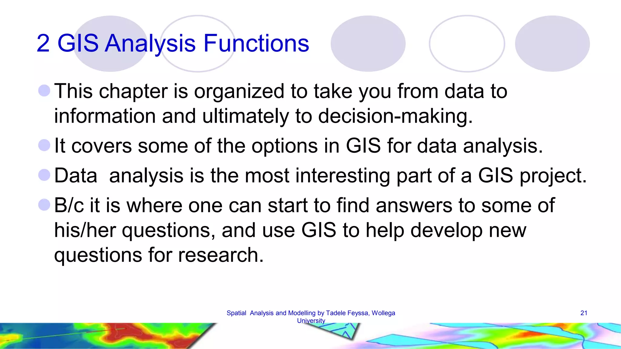 2 GIS Analysis Functions This chapter is organized to take you from data to information and ultimately to decision-making. It covers some of the options in GIS for data analysis. Data analysis is the most interesting part of a GIS project. B/c it is where one can start to find answers to some of his/her questions, and use GIS to help develop new questions for research. Spatial Analysis and Modelling by Tadele Feyssa, Wollega 21 University 
