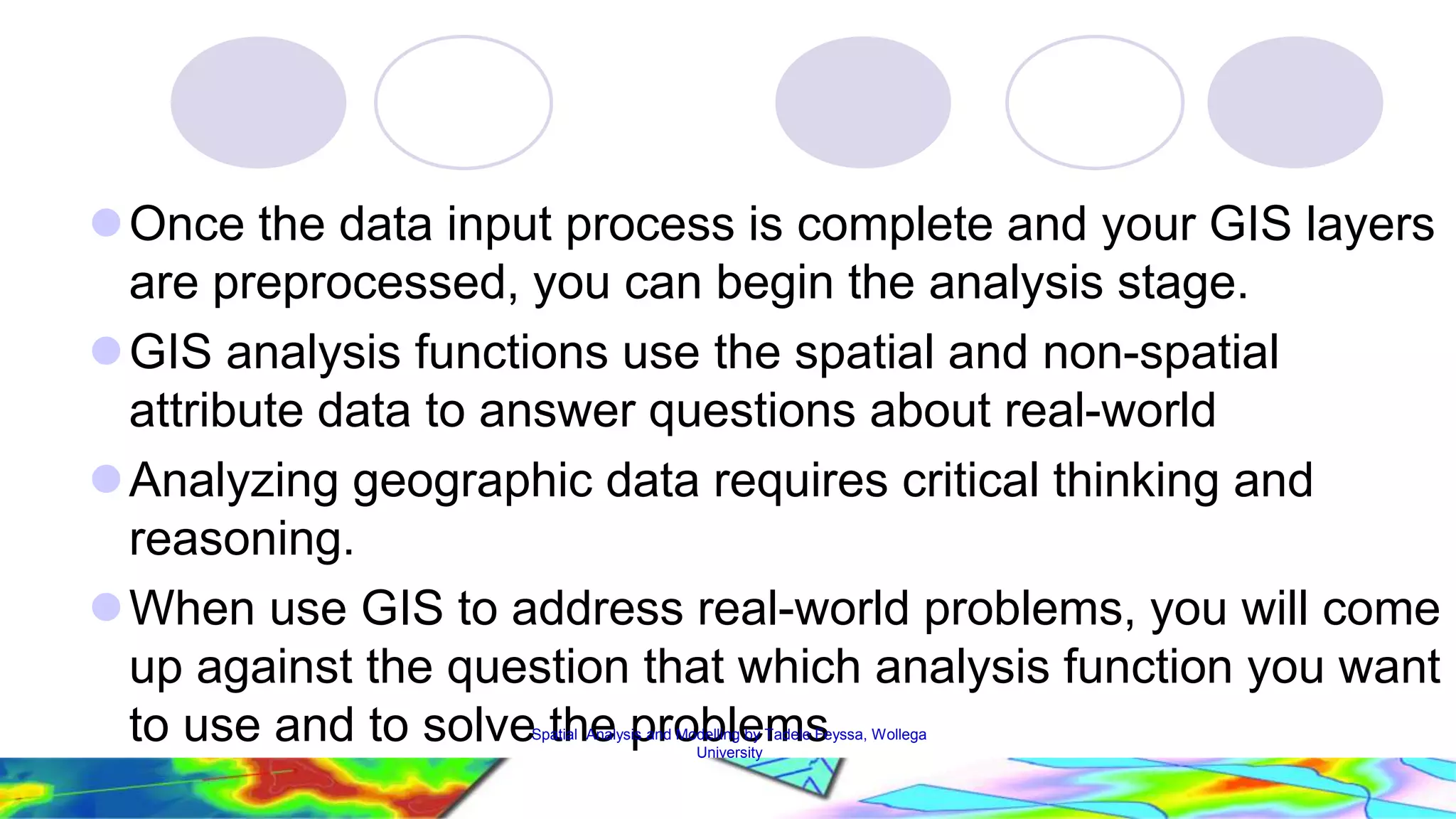 Once the data input process is complete and your GIS layers are preprocessed, you can begin the analysis stage. GIS analysis functions use the spatial and non-spatial attribute data to answer questions about real-world Analyzing geographic data requires critical thinking and reasoning. When use GIS to address real-world problems, you will come up against the question that which analysis function you want to use and to solveS ptathial Aenaly spis anrd oModbellinlge by Tmadeles Feyssa, Wollega 23 University 