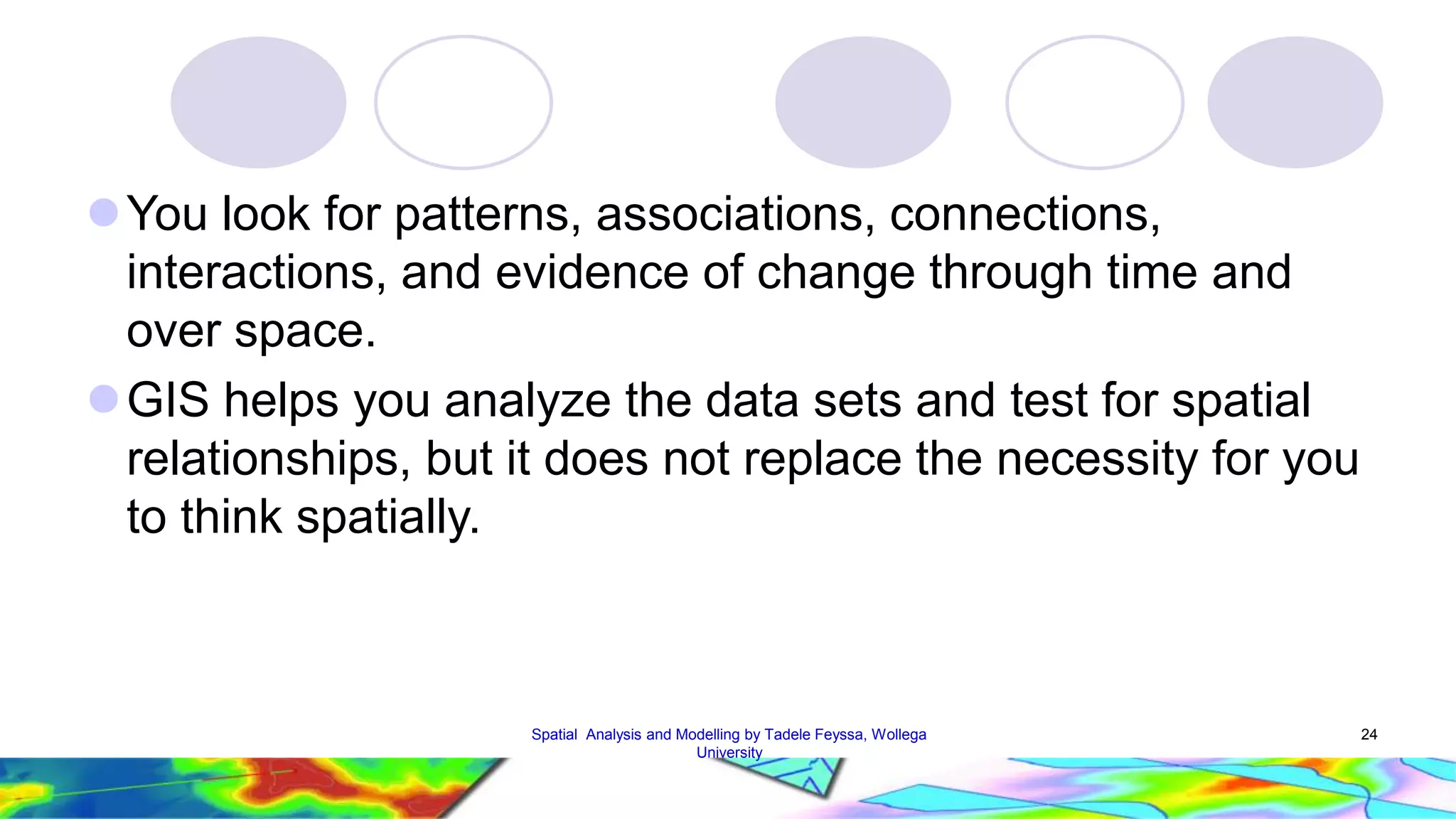 You look for patterns, associations, connections, interactions, and evidence of change through time and over space. GIS helps you analyze the data sets and test for spatial relationships, but it does not replace the necessity for you to think spatially. Spatial Analysis and Modelling by Tadele Feyssa, Wollega 24 University 