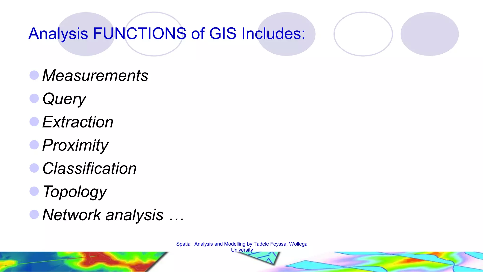 Analysis FUNCTIONS of GIS Includes: Measurements Query Extraction Proximity Classification Topology  Network analysis … Spatial Analysis and Modelling by Tadele Feyssa, Wollega 26 University 