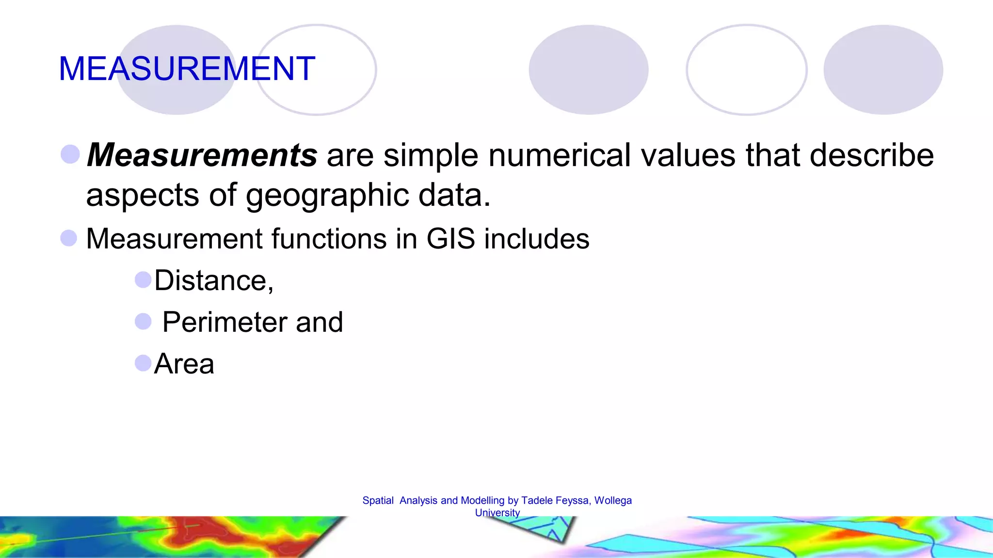 MEASUREMENT Measurements are simple numerical values that describe aspects of geographic data.  Measurement functions in GIS includes Distance,  Perimeter and Area Spatial Analysis and Modelling by Tadele Feyssa, Wollega 27 University 