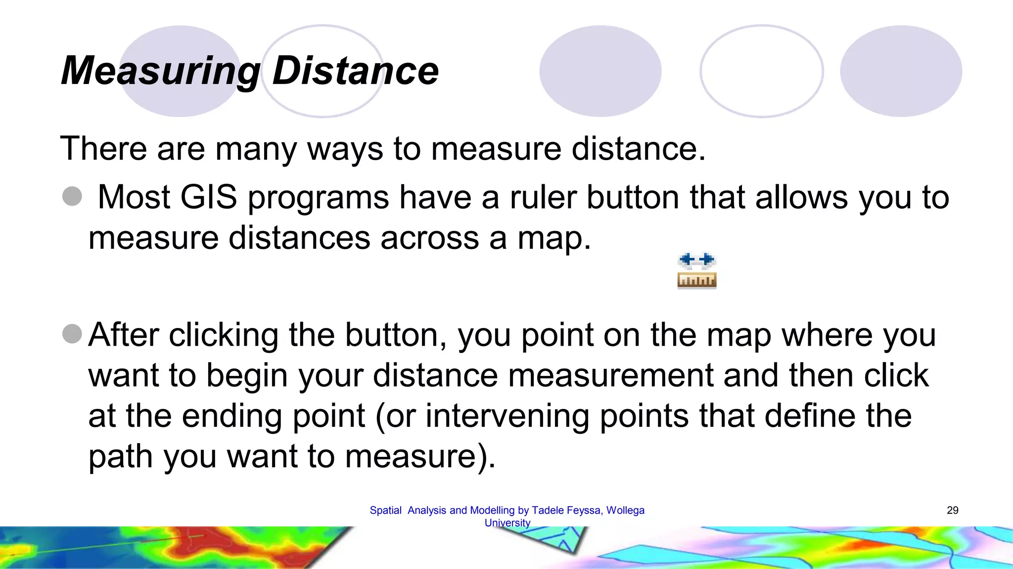 Measuring Distance There are many ways to measure distance.  Most GIS programs have a ruler button that allows you to measure distances across a map. After clicking the button, you point on the map where you want to begin your distance measurement and then click at the ending point (or intervening points that define the path you want to measure). Spatial Analysis and Modelling by Tadele Feyssa, Wollega 29 University 